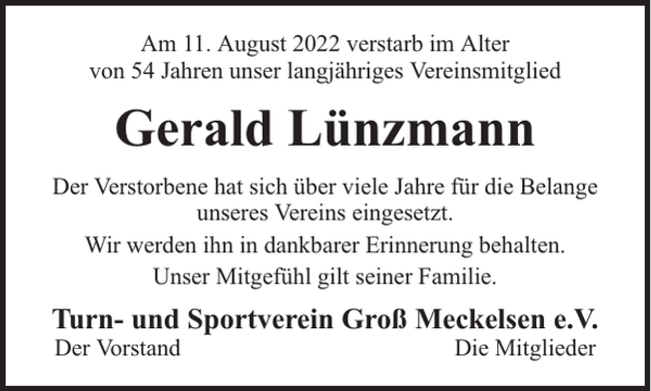<p>Am 11. August 2022 verstarb im Alter<br />von 54 Jahren unser langjähriges Vereinsmitglied</p><p>Gerald Lünzmann<br />Der Verstorbene hat sich über viele Jahre für die Belange<br />unseres Vereins eingesetzt.<br />Wir werden ihn in dankbarer Erinnerung behalten.<br />Unser Mitgefühl gilt seiner Familie.</p><p>Turn- und Sportverein Groß Meckelsen e.V.<br />Der Vorstand</p><p>Die Mitglieder</p>
