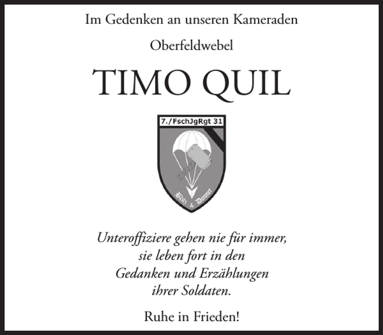 <p>Im Gedenken an unseren Kameraden<br />Oberfeldwebel</p><p>TIMO QUIL</p><p>Unteroffiziere gehen nie für immer,<br />sie leben fort in den<br />Gedanken und Erzählungen<br />ihrer Soldaten.<br />Ruhe in Frieden!</p>