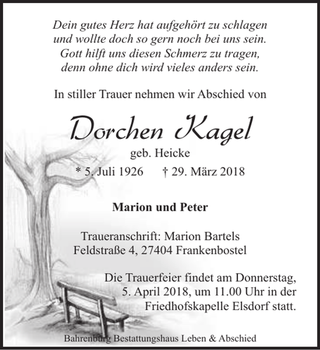 <p>Dein gutes Herz hat aufgehört zu schlagen<br />und wollte doch so gern noch bei uns sein.<br />Gott hilft uns diesen Schmerz zu tragen,<br />denn ohne dich wird vieles anders sein.<br />In stiller Trauer nehmen wir Abschied von</p><p>Dorchen Kagel<br />geb. Heicke<br />* 5. Juli 1926<br />† 29. März 2018<br />Marion und Peter<br />Traueranschrift: Marion Bartels<br />Feldstraße 4, 27404 Frankenbostel<br />Die Trauerfeier findet am Donnerstag,<br />5. April 2018, um 11.00 Uhr in der<br />Friedhofskapelle Elsdorf statt.<br />Bahrenburg Bestattungshaus Leben &amp; Abschied</p>