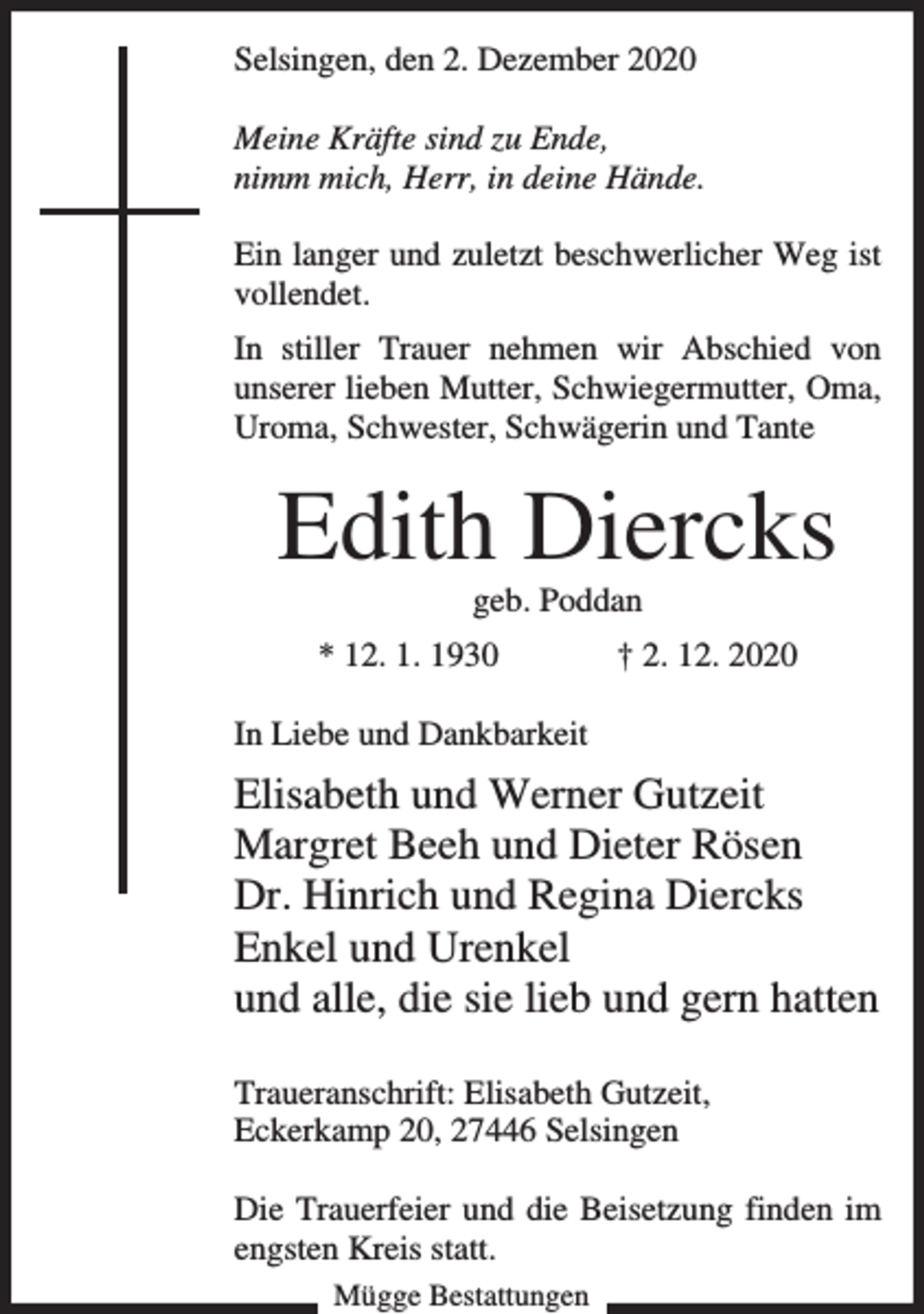 <p>Selsingen, den 2. Dezember 2020<br />Meine Kräfte sind zu Ende,<br />nimm mich, Herr, in deine Hände.<br />Ein langer und zuletzt beschwerlicher Weg ist<br />vollendet.<br />In stiller Trauer nehmen wir Abschied von<br />unserer lieben Mutter, Schwiegermutter, Oma,<br />Uroma, Schwester, Schwägerin und Tante</p><p>Edith Diercks<br />geb. Poddan</p><p>* 12. 1. 1930</p><p>† 2. 12. 2020</p><p>In Liebe und Dankbarkeit</p><p>Elisabeth und Werner Gutzeit<br />Margret Beeh und Dieter Rösen<br />Dr. Hinrich und Regina Diercks<br />Enkel und Urenkel<br />und alle, die sie lieb und gern hatten<br />Traueranschrift: Elisabeth Gutzeit,<br />Eckerkamp 20, 27446 Selsingen<br />Die Trauerfeier und die Beisetzung finden im<br />engsten Kreis statt.<br />Mügge Bestattungen</p>