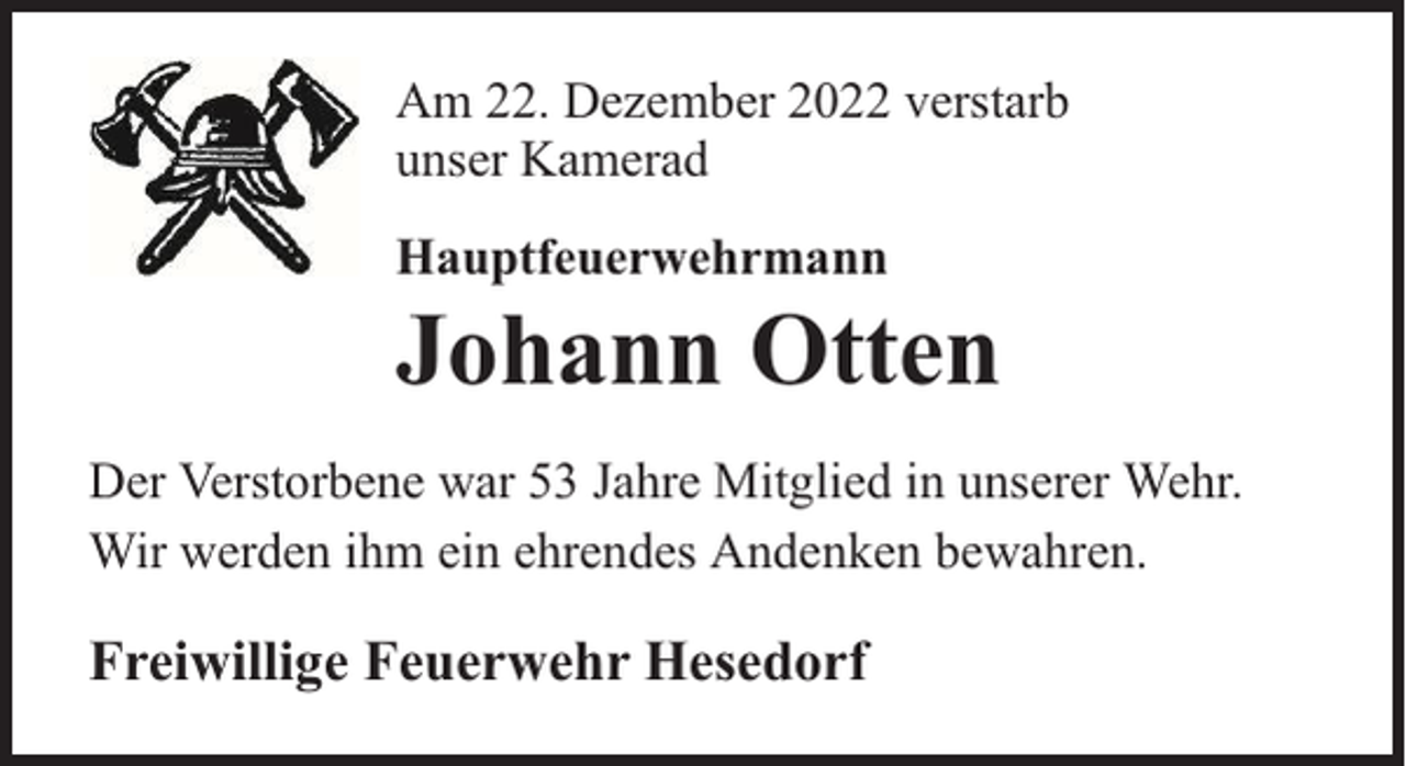 <p>Am 22. Dezember 2022 verstarb<br />unser Kamerad<br />Hauptfeuerwehrmann</p><p>Johann Otten</p><p>Der Verstorbene war 53 Jahre Mitglied in unserer Wehr.<br />Wir werden ihm ein ehrendes Andenken bewahren.</p><p>Freiwillige Feuerwehr Hesedorf</p>