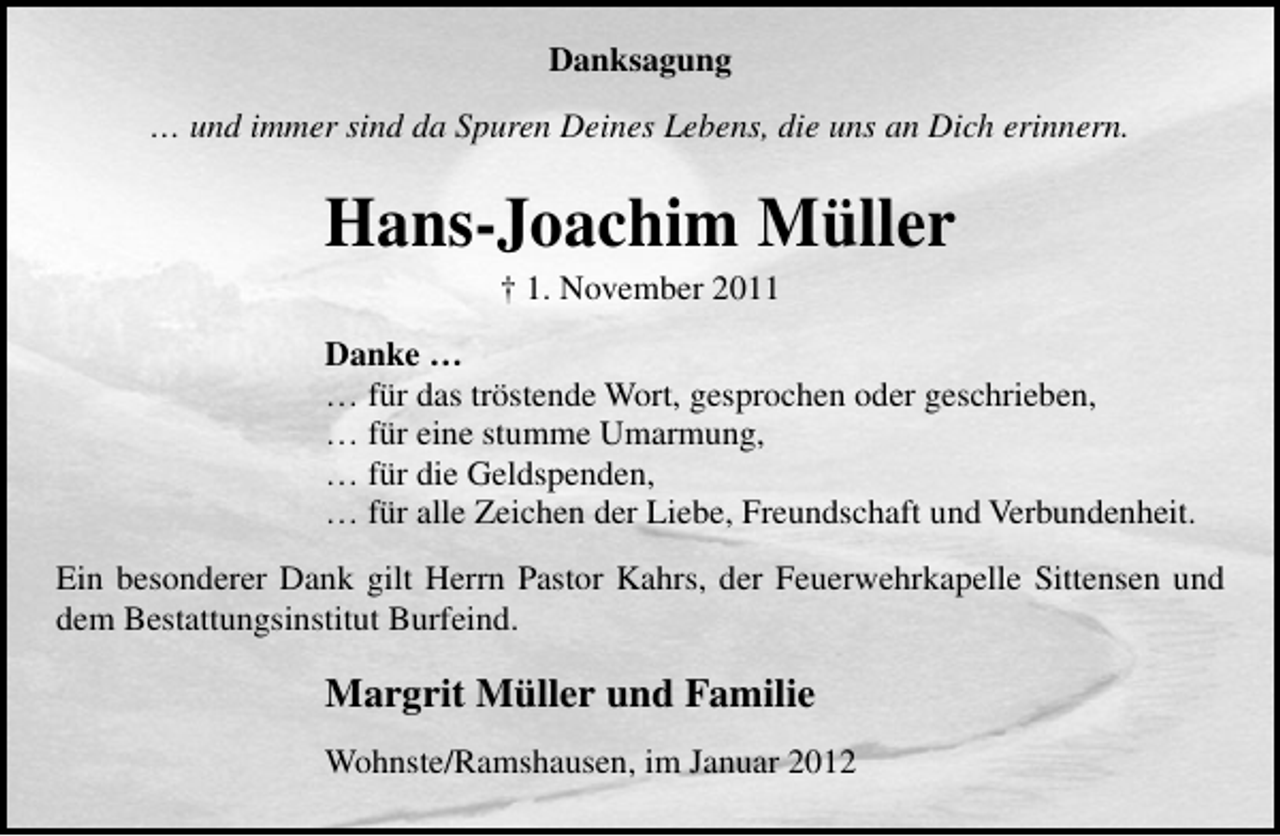 <p>Danksagung<br />… und immer sind da Spuren Deines Lebens, die uns an Dich erinnern.</p><p>Hans-Joachim Müller<br />† 1. November 2011<br />Danke …<br />… für das tröstende Wort, gesprochen oder geschrieben,<br />… für eine stumme Umarmung,<br />… für die Geldspenden,<br />… für alle Zeichen der Liebe, Freundschaft und Verbundenheit.<br />Ein besonderer Dank gilt Herrn Pastor Kahrs, der Feuerwehrkapelle Sittensen und<br />dem Bestattungsinstitut Burfeind.</p><p>Margrit Müller und Familie<br />Wohnste/Ramshausen, im Januar 2012</p>