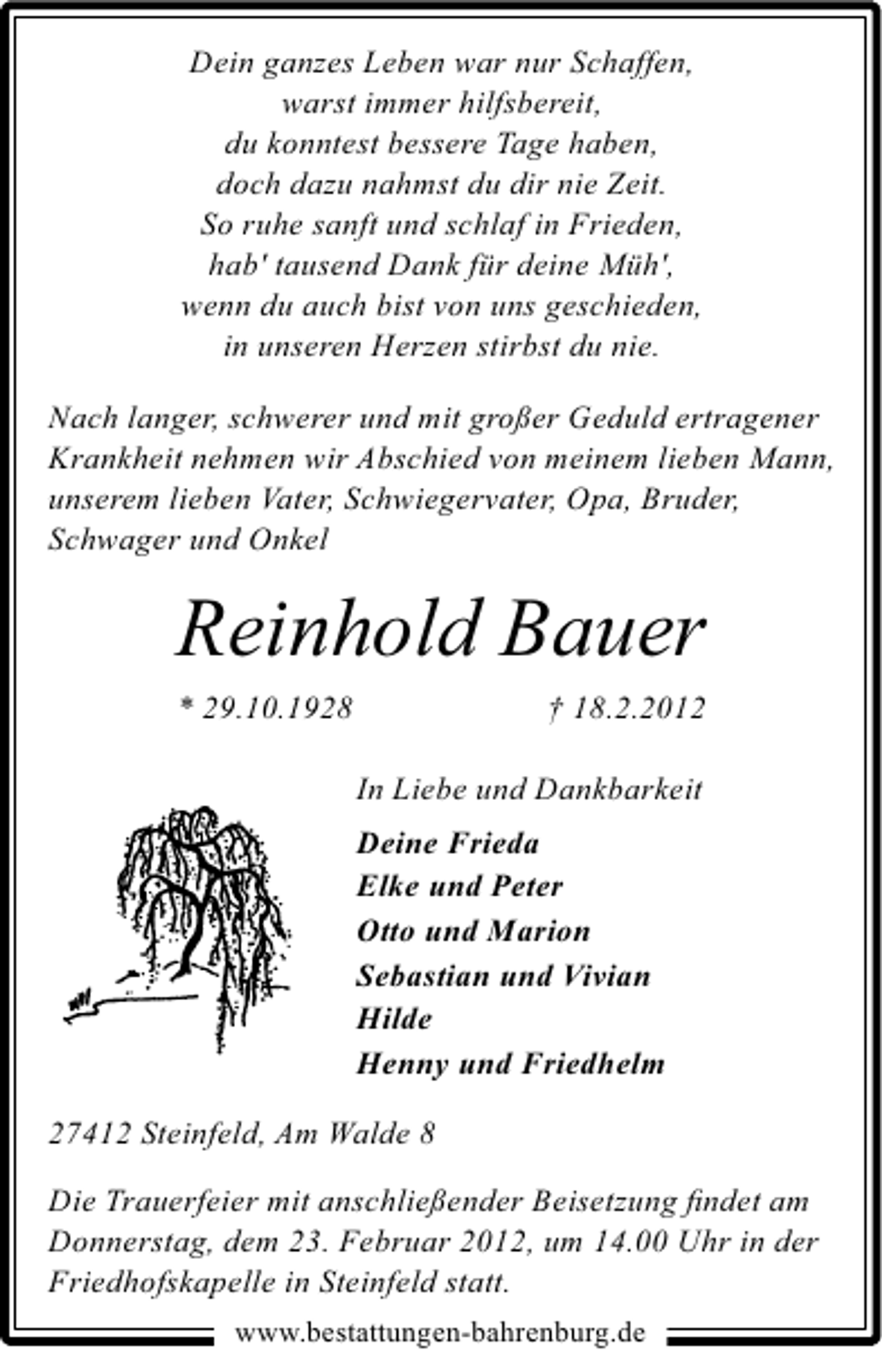 <p>Dein ganzes Leben war nur Schaffen,<br />warst immer hilfsbereit,<br />du konntest bessere Tage haben,<br />doch dazu nahmst du dir nie Zeit.<br />So ruhe sanft und schlaf in Frieden,<br />hab' tausend Dank für deine Müh',<br />wenn du auch bist von uns geschieden,<br />in unseren Herzen stirbst du nie.<br />Nach langer, schwerer und mit großer Geduld ertragener<br />Krankheit nehmen wir Abschied von meinem lieben Mann,<br />unserem lieben Vater, Schwiegervater, Opa, Bruder,<br />Schwager und Onkel</p><p>Reinhold Bauer<br />* 29.10.1928</p><p>† 18.2.2012<br />In Liebe und Dankbarkeit<br />Deine Frieda<br />Elke und Peter<br />Otto und Marion<br />Sebastian und Vivian<br />Hilde<br />Henny und Friedhelm</p><p>27412 Steinfeld, Am Walde 8<br />Die Trauerfeier mit anschließender Beisetzung ﬁndet am<br />Donnerstag, dem 23. Februar 2012, um 14.00 Uhr in der<br />Friedhofskapelle in Steinfeld statt.<br />www.bestattungen-bahrenburg.de</p>