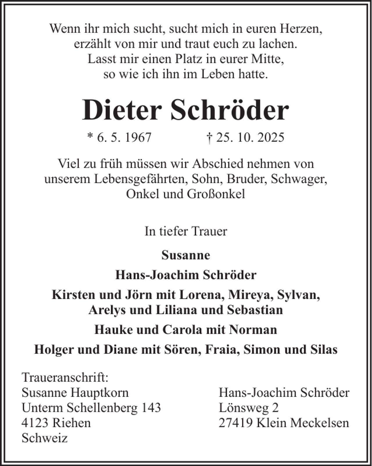 <p>Wenn ihr mich sucht, sucht mich in euren Herzen,<br />erzählt von mir und traut euch zu lachen.<br />Lasst mir einen Platz in eurer Mitte,<br />so wie ich ihn im Leben hatte.</p><p>Dieter Schröder<br />* 6. 5. 1967</p><p>† 25. 10. 2025</p><p>Viel zu früh müssen wir Abschied nehmen von<br />unserem Lebensgefährten, Sohn, Bruder, Schwager,<br />Onkel und Großonkel<br />In tiefer Trauer<br />Susanne<br />Hans-Joachim Schröder<br />Kirsten und Jörn mit Lorena, Mireya, Sylvan,<br />Arelys und Liliana und Sebastian<br />Hauke und Carola mit Norman<br />Holger und Diane mit Sören, Fraia, Simon und Silas<br />Traueranschrift:<br />Susanne Hauptkorn<br />Unterm Schellenberg 143<br />4123 Riehen<br />Schweiz</p><p>Hans-Joachim Schröder<br />Lönsweg 7419 Klein Meckelsen</p>