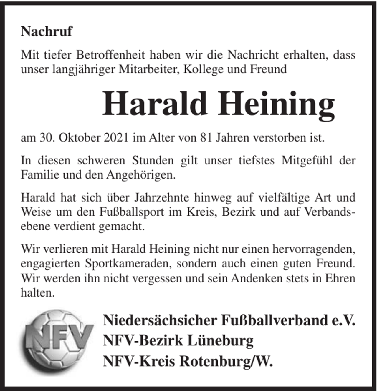 <p>Nachruf<br />Mit tiefer Betroffenheit haben wir die Nachricht erhalten, dass<br />unser langjähriger Mitarbeiter, Kollege und Freund</p><p>Harald Heining<br />am 30. Oktober 2021 im Alter von 81 Jahren verstorben ist.<br />In diesen schweren Stunden gilt unser tiefstes Mitgefühl der<br />Familie und den Angehörigen.<br />Harald hat sich über Jahrzehnte hinweg auf vielfältige Art und<br />Weise um den Fußballsport im Kreis, Bezirk und auf Verbandsebene verdient gemacht.<br />Wir verlieren mit Harald Heining nicht nur einen hervorragenden,<br />engagierten Sportkameraden, sondern auch einen guten Freund.<br />Wir werden ihn nicht vergessen und sein Andenken stets in Ehren<br />halten.</p><p>Niedersächsicher Fußballverband e.V.<br />NFV-Bezirk Lüneburg<br />NFV-Kreis Rotenburg/W.</p>