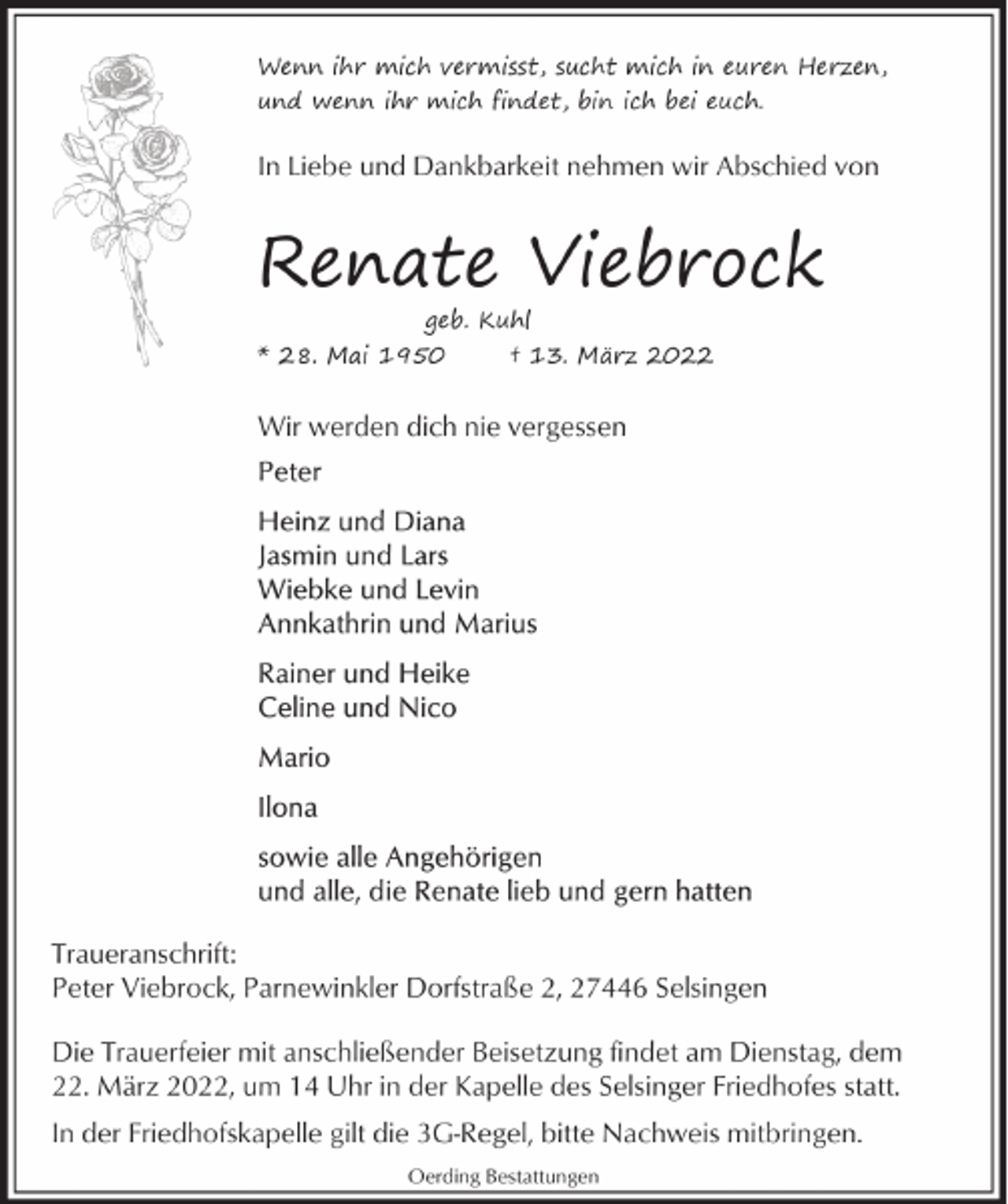 <p>Wenn ihr mich vermisst, sucht mich in euren Herzen,<br />und wenn ihr mich findet, bin ich bei euch.</p><p>In Liebe und Dankbarkeit nehmen wir Abschied von</p><p>Renate Viebrock<br />geb. Kuhl</p><p>* 28. Mai 1950</p><p>† 13. März 2022</p><p>Wir werden dich nie vergessen</p><p>Traueranschrift:<br />Peter Viebrock, Parnewinkler Dorfstraße 2, 27446 Selsingen<br />Die Trauerfeier mit anschließender Beisetzung findet am Dienstag, dem<br />22. März 2022, um 14 Uhr in der Kapelle des Selsinger Friedhofes statt.<br />In der Friedhofskapelle gilt die 3G-Regel, bitte Nachweis mitbringen.<br />Oerding Bestattungen</p>