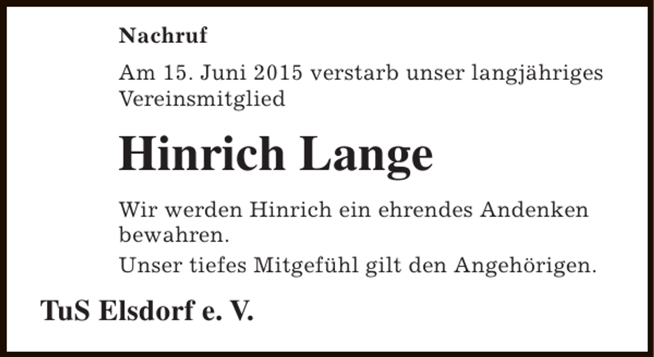 <p>Nachruf<br />Am 15. Juni 2015 verstarb unser langjähriges<br />Vereinsmitglied</p><p>Hinrich Lange<br />Wir werden Hinrich ein ehrendes Andenken<br />bewahren.<br />Unser tiefes Mitgefühl gilt den Angehörigen.</p><p>TuS Elsdorf e. V.</p>