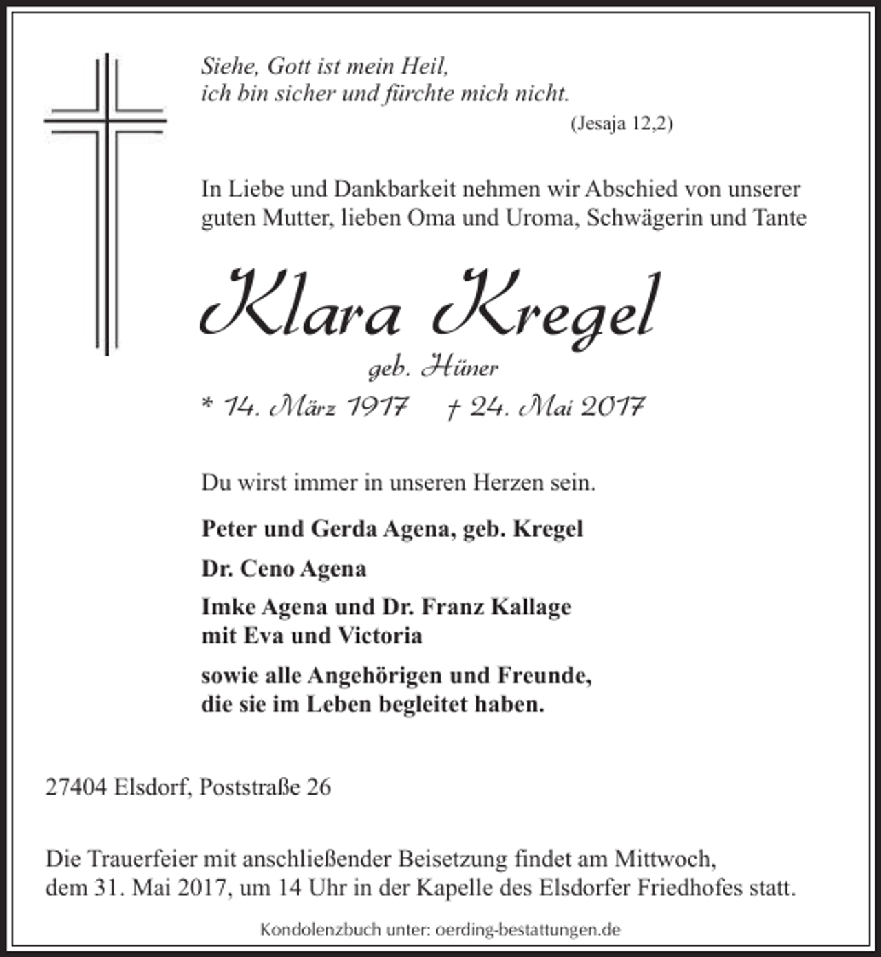 <p>Siehe, Gott ist mein Heil,<br />ich bin sicher und fürchte mich nicht.</p><p>(Jesaja 12,2)</p><p>In Liebe und Dankbarkeit nehmen wir Abschied von unserer<br />guten Mutter, lieben Oma und Uroma, Schwägerin und Tante</p><p>Klara Kregel<br />geb. Hüner</p><p>* 14. März 1917</p><p>† 24. Mai 2017</p><p>Du wirst immer in unseren Herzen sein.<br />Peter und Gerda Agena, geb. Kregel<br />Dr. Ceno Agena<br />Imke Agena und Dr. Franz Kallage<br />mit Eva und Victoria<br />sowie alle Angehörigen und Freunde,<br />die sie im Leben begleitet haben.<br />27404 Elsdorf, Poststraße 26<br />Die Trauerfeier mit anschließender Beisetzung findet am Mittwoch,<br />dem 31. Mai 2017, um 14 Uhr in der Kapelle des Elsdorfer Friedhofes statt.<br />Kondolenzbuch unter: oerding-bestattungen.de</p>