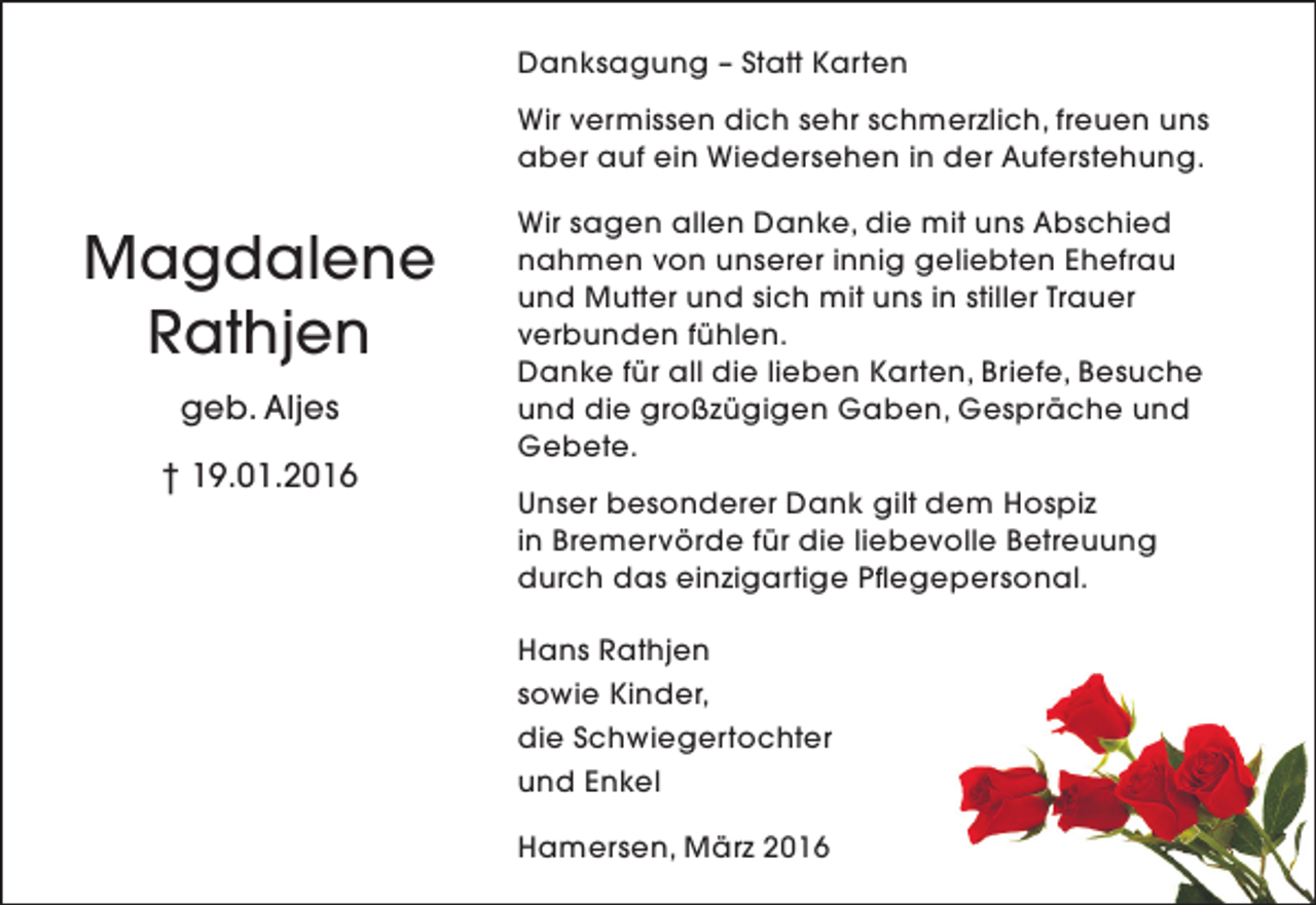 <p>Danksagung – Statt Karten<br />Wir vermissen dich sehr schmerzlich, freuen uns<br />aber auf ein Wiedersehen in der Auferstehung.</p><p>Magdalene<br />Rathjen<br />geb. Aljes<br />† 19.01.2016</p><p>Wir sagen allen Danke, die mit uns Abschied<br />nahmen von unserer innig geliebten Ehefrau<br />und Mutter und sich mit uns in stiller Trauer<br />verbunden fühlen.<br />Danke für all die lieben Karten, Briefe, Besuche<br />und die großzügigen Gaben, Gespräche und<br />Gebete.<br />Unser besonderer Dank gilt dem Hospiz<br />in Bremervörde für die liebevolle Betreuung<br />durch das einzigartige Pflegepersonal.<br />Hans Rathjen<br />sowie Kinder,<br />die Schwiegertochter<br />und Enkel<br />Hamersen, März 2016</p>