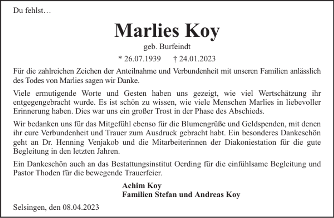 <p>Du fehlst…</p><p>Marlies Koy<br />geb. Burfeindt<br />* 26.07.1939 † 24.01.2023</p><p>Für die zahlreichen Zeichen der Anteilnahme und Verbundenheit mit unseren Familien anlässlich<br />des Todes von Marlies sagen wir Danke.<br />Viele ermutigende Worte und Gesten haben uns gezeigt, wie viel Wertschätzung ihr<br />entgegengebracht wurde. Es ist schön zu wissen, wie viele Menschen Marlies in liebevoller<br />Erinnerung haben. Dies war uns ein großer Trost in der Phase des Abschieds.<br />Wir bedanken uns für das Mitgefühl ebenso für die Blumengrüße und Geldspenden, mit denen<br />ihr eure Verbundenheit und Trauer zum Ausdruck gebracht habt. Ein besonderes Dankeschön<br />geht an Dr. Henning Venjakob und die Mitarbeiterinnen der Diakoniestation für die gute<br />Begleitung in den letzten Jahren.<br />Ein Dankeschön auch an das Bestattungsinstitut Oerding für die einfühlsame Begleitung und<br />Pastor Thoden für die bewegende Trauerfeier.<br />Achim Koy<br />Familien Stefan und Andreas Koy<br />Selsingen, den 08.04.2023</p>