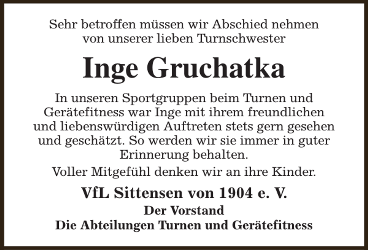 <p>Sehr betroffen müssen wir Abschied nehmen<br />von unserer lieben Turnschwester</p><p>Inge Gruchatka<br />In unseren Sportgruppen beim Turnen und<br />Gerätefitness war Inge mit ihrem freundlichen<br />und liebenswürdigen Auftreten stets gern gesehen<br />und geschätzt. So werden wir sie immer in guter<br />Erinnerung behalten.<br />Voller Mitgefühl denken wir an ihre Kinder.</p><p>VfL Sittensen von 1904 e. V.</p><p>Der Vorstand<br />Die Abteilungen Turnen und Gerätefitness</p>