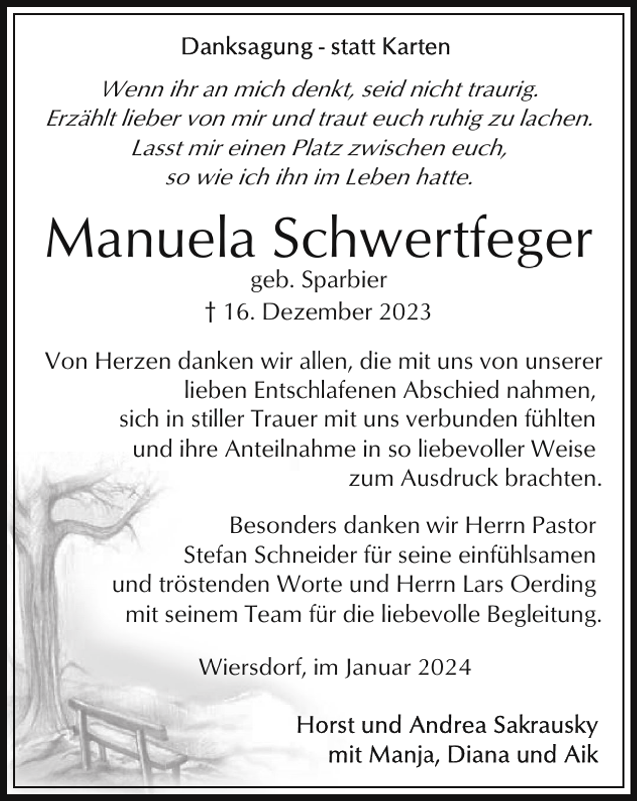 <p>Wenn ihr an mich denkt, seid nicht traurig.<br />Erzählt lieber von mir und traut euch ruhig zu lachen.<br />Lasst mir einen Platz zwischen euch,<br />so wie ich ihn im Leben hatte.</p><p>Manuela Schwertfeger<br />geb. Sparbier<br />† 16. Dezember 2023<br />Von Herzen danken wir allen, die mit uns von unserer<br />lieben Entschlafenen Abschied nahmen,<br />sich in stiller Trauer mit uns verbunden fühlten<br />und ihre Anteilnahme in so liebevoller Weise<br />zum Ausdruck brachten.<br />Besonders danken wir Herrn Pastor<br />Stefan Schneider für seine einfühlsamen<br />und tröstenden Worte und Herrn Lars Oerding<br />mit seinem Team für die liebevolle Begleitung.<br />Wiersdorf, im Januar 2024</p>