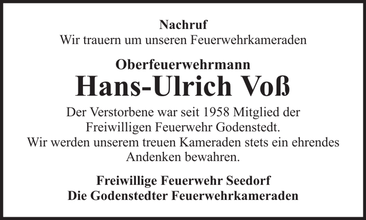<p>Nachruf<br />Wir trauern um unseren Feuerwehrkameraden</p><p>Oberfeuerwehrmann</p><p>Hans-Ulrich Voß<br />Der Verstorbene war seit 1958 Mitglied der<br />Freiwilligen Feuerwehr Godenstedt.<br />Wir werden unserem treuen Kameraden stets ein ehrendes<br />Andenken bewahren.<br />Freiwillige Feuerwehr Seedorf<br />Die Godenstedter Feuerwehrkameraden</p>