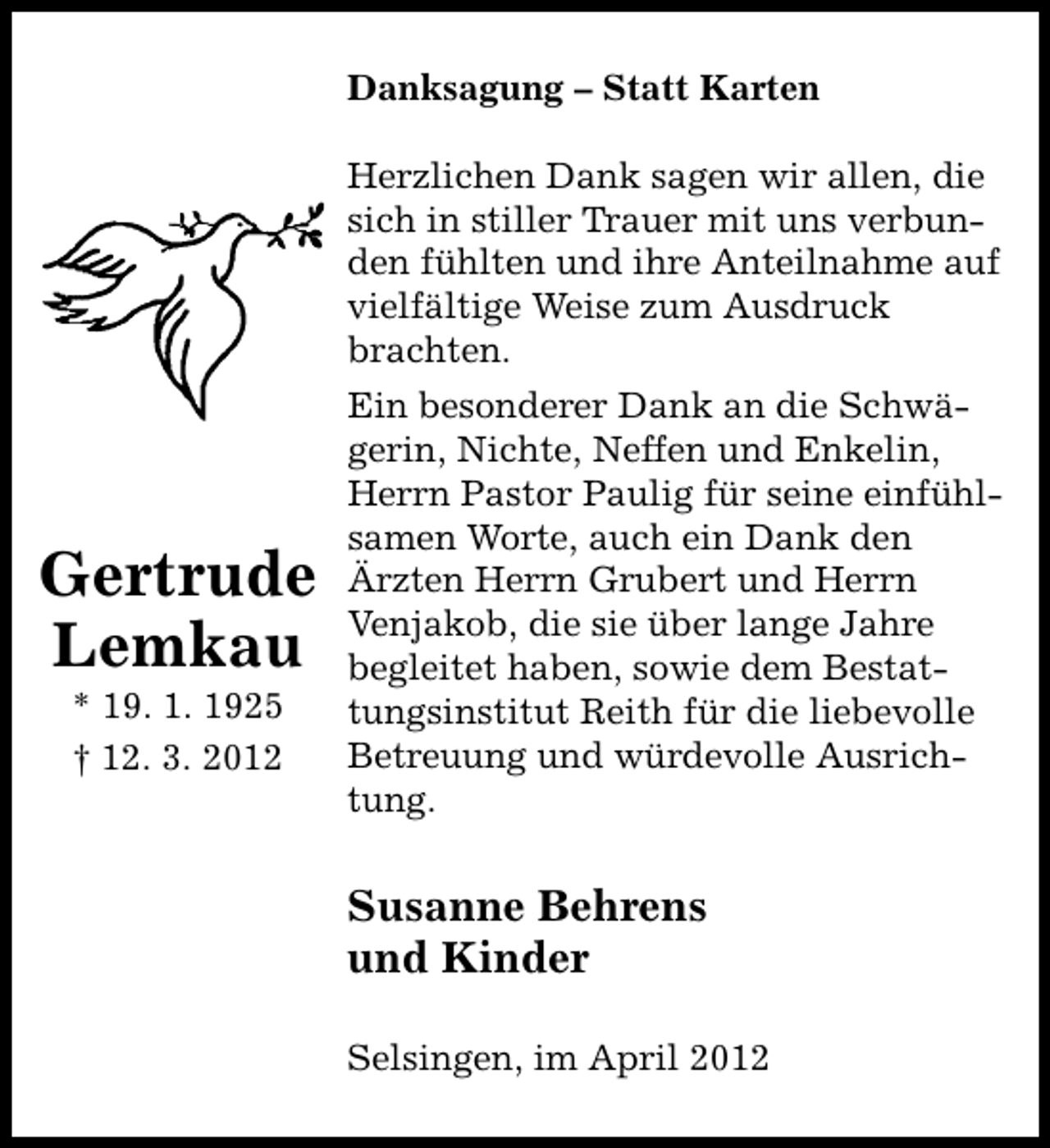 <p>Danksagung – Statt Karten<br />Herzlichen Dank sagen wir allen, die<br />sich in stiller Trauer mit uns verbunden fühlten und ihre Anteilnahme auf<br />vielfältige Weise zum Ausdruck<br />brachten.</p><p>Gertrude<br />Lemkau<br />* 19. 1. 1925<br />† 12. 3. 2012</p><p>Ein besonderer Dank an die Schwägerin, Nichte, Neffen und Enkelin,<br />Herrn Pastor Paulig für seine einfühlsamen Worte, auch ein Dank den<br />Ärzten Herrn Grubert und Herrn<br />Venjakob, die sie über lange Jahre<br />begleitet haben, sowie dem Bestattungsinstitut Reith für die liebevolle<br />Betreuung und würdevolle Ausrichtung.</p><p>Susanne Behrens<br />und Kinder<br />Selsingen, im April 2012</p>