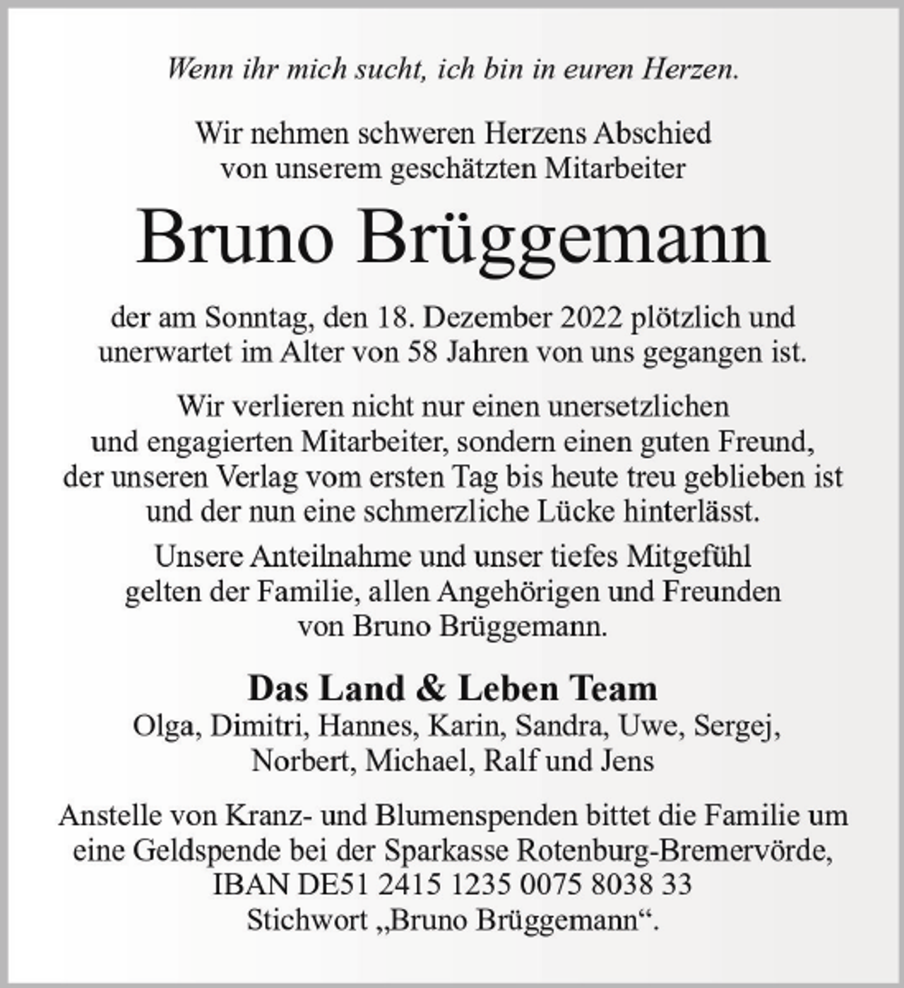 <p>Wenn ihr mich sucht, ich bin in euren Herzen.<br />Wir nehmen schweren Herzens Abschied<br />von unserem geschätzten Mitarbeiter</p><p>Bruno Brüggemann<br />der am Sonntag, den 18. Dezember 2022 plötzlich und<br />unerwartet im Alter von 58 Jahren von uns gegangen ist.<br />Wir verlieren nicht nur einen unersetzlichen<br />und engagierten Mitarbeiter, sondern einen guten Freund,<br />der unseren Verlag vom ersten Tag bis heute treu geblieben ist<br />und der nun eine schmerzliche Lücke hinterlässt.<br />Unsere Anteilnahme und unser tiefes Mitgefühl<br />gelten der Familie, allen Angehörigen und Freunden<br />von Bruno Brüggemann.</p><p>Das Land &amp; Leben Team<br />Olga, Dimitri, Hannes, Karin, Sandra, Uwe, Sergej,<br />Norbert, Michael, Ralf und Jens<br />Anstelle von Kranz- und Blumenspenden bittet die Familie um<br />eine Geldspende bei der Sparkasse Rotenburg-Bremervörde,<br />IBAN DE51 2415 1235 0075 8038 33<br />Stichwort „Bruno Brüggemann“.</p>