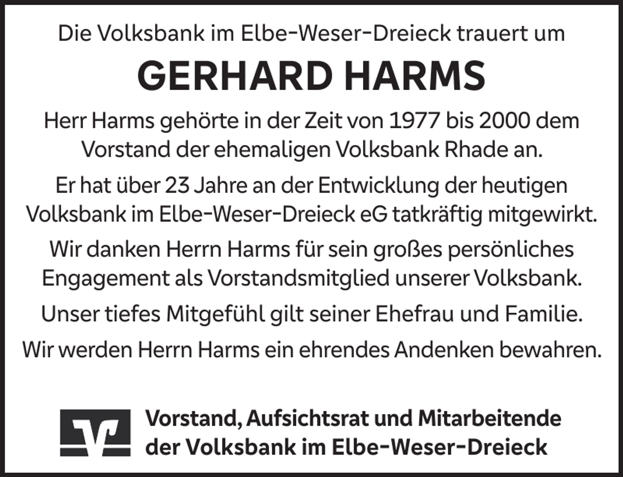 <p>Die Volksbank im Elbe-Weser-Dreieck trauert um</p><p>GERHARD HARMS</p><p>Herr Harms gehörte in der Zeit von 1977 bis 2000 dem<br />Vorstand der ehemaligen Volksbank Rhade an.<br />Er hat über 23 Jahre an der Entwicklung der heutigen<br />Volksbank im Elbe-Weser-Dreieck eG tatkräftig mitgewirkt.<br />Wir danken Herrn Harms für sein großes persönliches<br />Engagement als Vorstandsmitglied unserer Volksbank.<br />Unser tiefes Mitgefühl gilt seiner Ehefrau und Familie.<br />Wir werden Herrn Harms ein ehrendes Andenken bewahren.<br />Vorstand, Aufsichtsrat und Mitarbeitende<br />der Volksbank im Elbe-Weser-Dreieck</p>