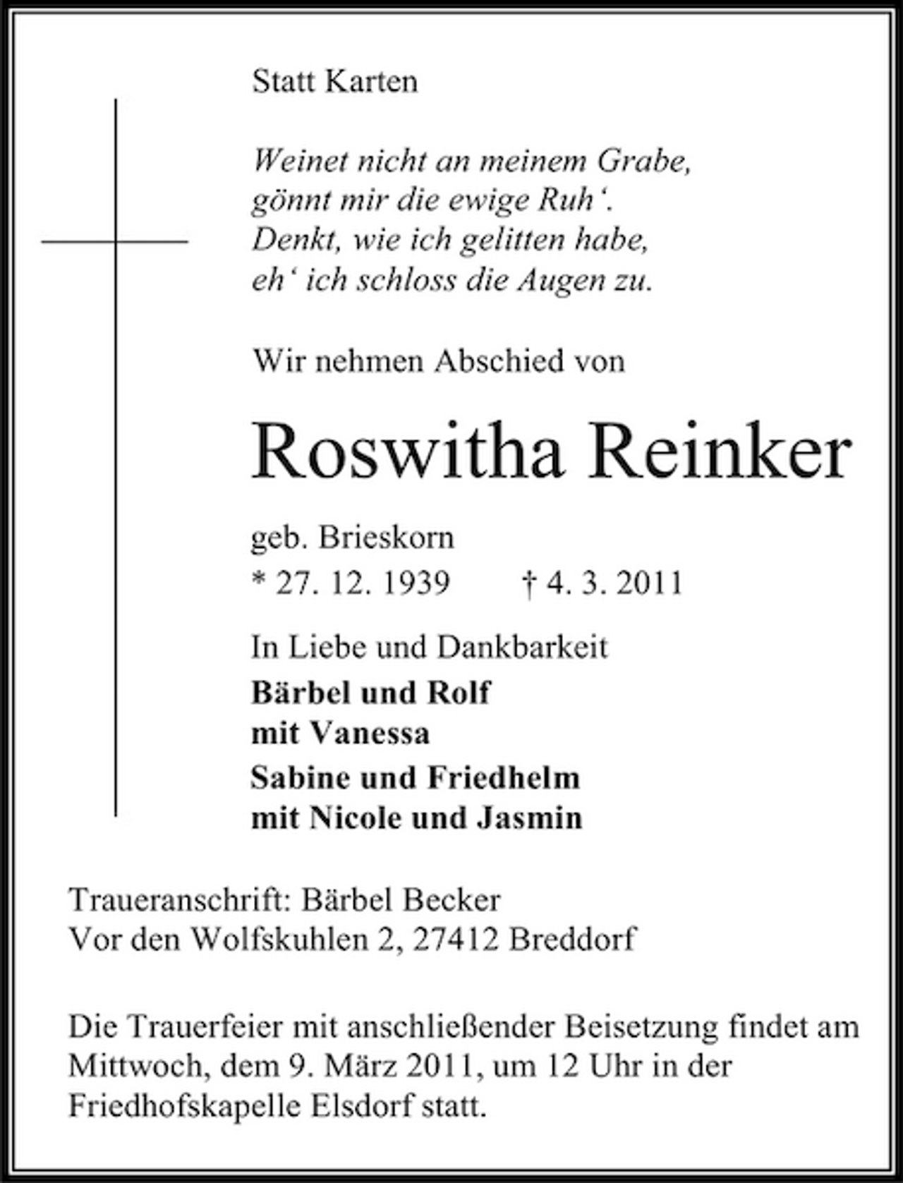 <p>Statt Karten Weinet nicht an meinem Grabe, gönnt mir die ewige Ruh‘. Denkt, wie ich gelitten habe, eh‘ ich schloss die Augen zu. Wir nehmen Abschied von</p><p>Roswitha Reinker<br />geb. Brieskorn * 27. 12. 1939 † 4. 3. 2011 In Liebe und Dankbarkeit Bärbel und Rolf mit Vanessa Sabine und Friedhelm mit Nicole und Jasmin Traueranschrift: Bärbel Becker Vor den Wolfskuhlen 2, 27412 Breddorf Die Trauerfeier mit anschließender Beisetzung findet am Mittwoch, dem 9. März 2011, um 12 Uhr in der Friedhofskapelle Elsdorf statt.</p>