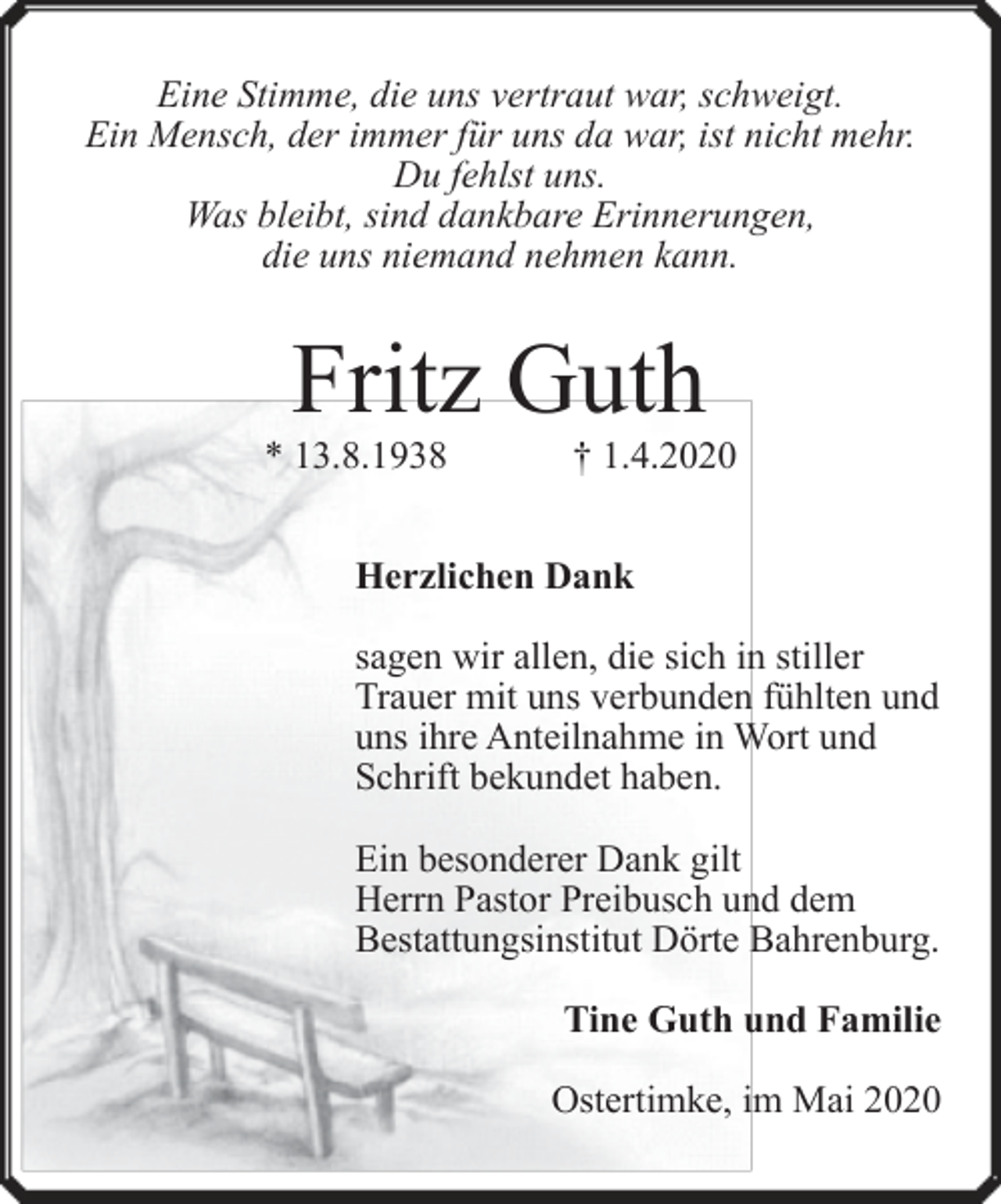 <p>Eine Stimme, die uns vertraut war, schweigt.<br />Ein Mensch, der immer für uns da war, ist nicht mehr.<br />Du fehlst uns.<br />Was bleibt, sind dankbare Erinnerungen,<br />die uns niemand nehmen kann.</p><p>Fritz Guth</p><p>* 13.8.1938</p><p>† 1.4.2020</p><p>Herzlichen Dank<br />sagen wir allen, die sich in stiller<br />Trauer mit uns verbunden fühlten und<br />uns ihre Anteilnahme in Wort und<br />Schrift bekundet haben.<br />Ein besonderer Dank gilt<br />Herrn Pastor Preibusch und dem<br />Bestattungsinstitut Dörte Bahrenburg.<br />Tine Guth und Familie<br />Ostertimke, im Mai 2020</p>