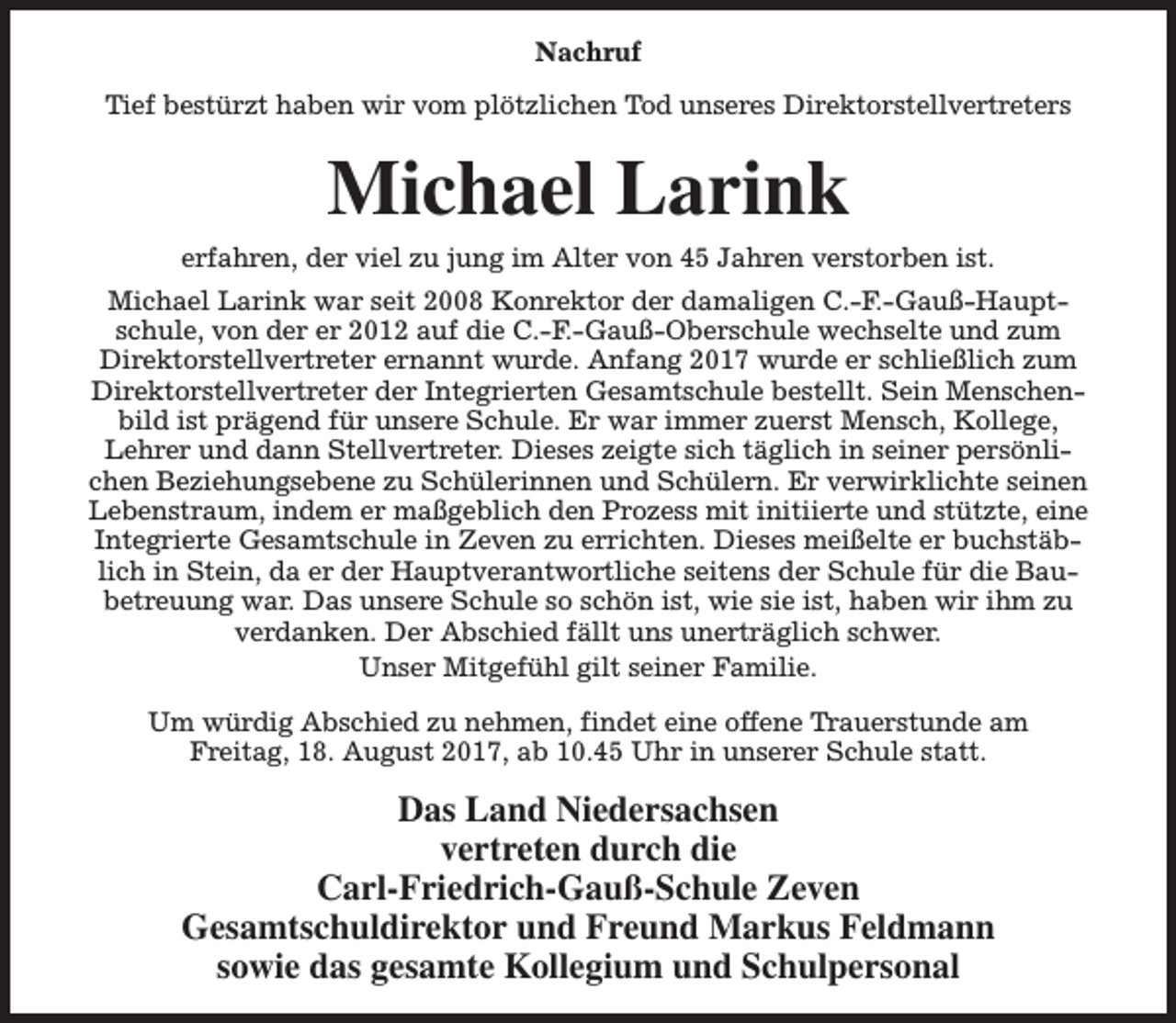 <p>Nachruf<br />Tief bestürzt haben wir vom plötzlichen Tod unseres Direktorstellvertreters</p><p>Michael Larink</p><p>erfahren, der viel zu jung im Alter von 45 Jahren verstorben ist.<br />Michael Larink war seit 2008 Konrektor der damaligen C.-F.-Gauß-Hauptschule, von der er 2012 auf die C.-F.-Gauß-Oberschule wechselte und zum<br />Direktorstellvertreter ernannt wurde. Anfang 2017 wurde er schließlich zum<br />Direktorstellvertreter der Integrierten Gesamtschule bestellt. Sein Menschenbild ist prägend für unsere Schule. Er war immer zuerst Mensch, Kollege,<br />Lehrer und dann Stellvertreter. Dieses zeigte sich täglich in seiner persönlichen Beziehungsebene zu Schülerinnen und Schülern. Er verwirklichte seinen<br />Lebenstraum, indem er maßgeblich den Prozess mit initiierte und stützte, eine<br />Integrierte Gesamtschule in Zeven zu errichten. Dieses meißelte er buchstäblich in Stein, da er der Hauptverantwortliche seitens der Schule für die Baubetreuung war. Das unsere Schule so schön ist, wie sie ist, haben wir ihm zu<br />verdanken. Der Abschied fällt uns unerträglich schwer.<br />Unser Mitgefühl gilt seiner Familie.<br />Um würdig Abschied zu nehmen, findet eine offene Trauerstunde am<br />Freitag, 18. August 2017, ab 10.45 Uhr in unserer Schule statt.</p><p>Das Land Niedersachsen<br />vertreten durch die<br />Carl-Friedrich-Gauß-Schule Zeven<br />Gesamtschuldirektor und Freund Markus Feldmann<br />sowie das gesamte Kollegium und Schulpersonal</p>