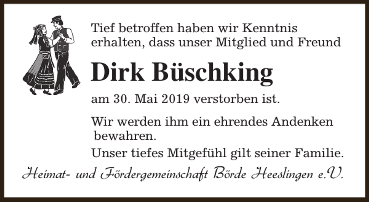 <p>Tief betroffen haben wir Kenntnis<br />erhalten, dass unser Mitglied und Freund</p><p>Dirk Büschking<br />am 30. Mai 2019 verstorben ist.<br />Wir werden ihm ein ehrendes Andenken<br />bewahren.<br />Unser tiefes Mitgefühl gilt seiner Familie.</p><p>Heimat- und Fördergemeinschaft Börde Heeslingen e.V.</p>