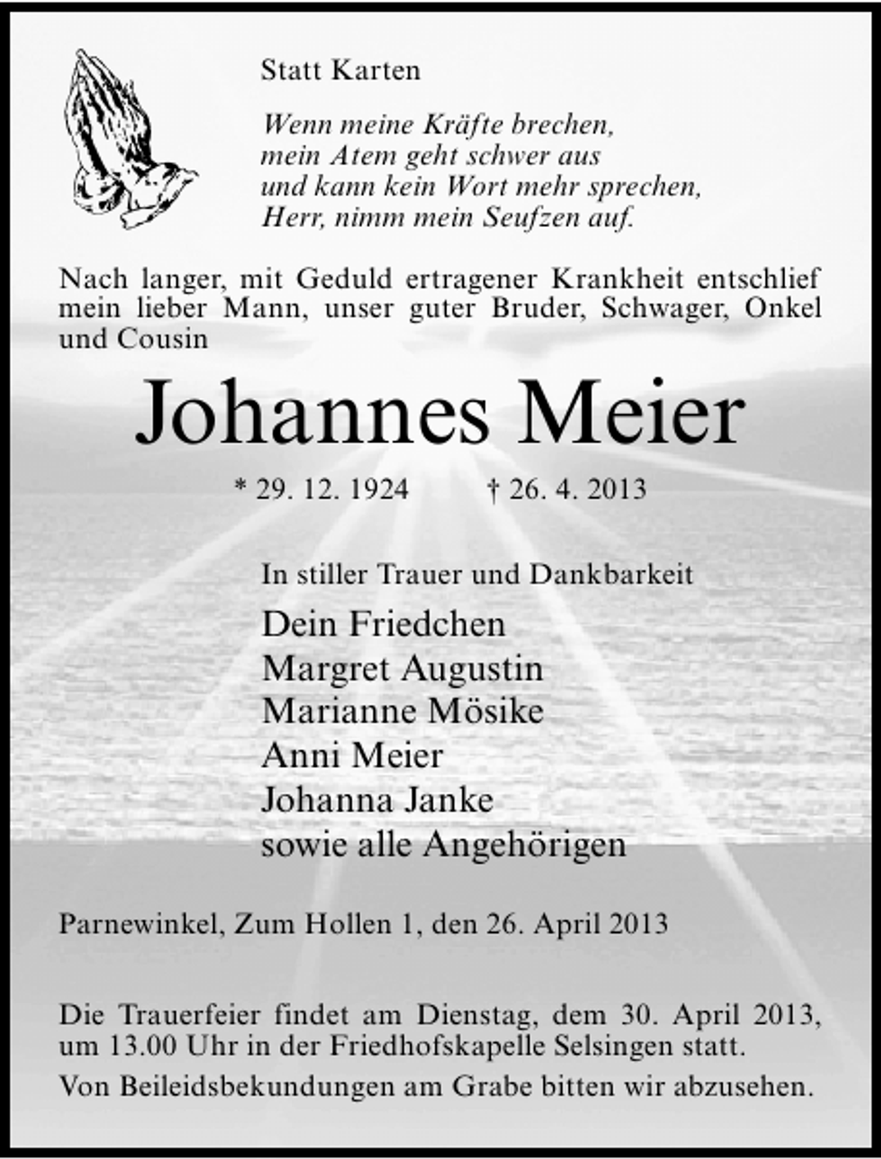 <p>Statt Karten<br />Wenn meine Kräfte brechen,<br />mein Atem geht schwer aus<br />und kann kein Wort mehr sprechen,<br />Herr, nimm mein Seufzen auf.<br />Nach langer, mit Geduld ertragener Krankheit entschlief<br />mein lieber Mann, unser guter Bruder, Schwager, Onkel<br />und Cousin</p><p>Johannes Meier<br />* 29. 12. 1924</p><p>† 26. 4. 2013</p><p>In stiller Trauer und Dankbarkeit</p><p>Dein Friedchen<br />Margret Augustin<br />Marianne Mösike<br />Anni Meier<br />Johanna Janke<br />sowie alle Angehörigen<br />Parnewinkel, Zum Hollen 1, den 26. April 2013<br />Die Trauerfeier findet am Dienstag, dem 30. April 2013,<br />um 13.00 Uhr in der Friedhofskapelle Selsingen statt.<br />Von Beileidsbekundungen am Grabe bitten wir abzusehen.</p>