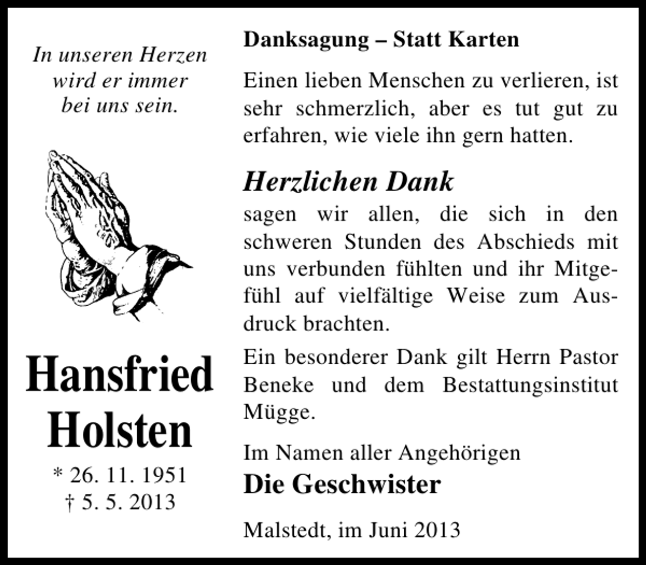 <p>In unseren Herzen<br />wird er immer<br />bei uns sein.</p><p>Danksagung – Statt Karten<br />Einen lieben Menschen zu verlieren, ist<br />sehr schmerzlich, aber es tut gut zu<br />erfahren, wie viele ihn gern hatten.</p><p>Herzlichen Dank</p><p>Hansfried<br />Holsten<br />* 26. 11. 1951<br />† 5. 5. 2013</p><p>sagen wir allen, die sich in den<br />schweren Stunden des Abschieds mit<br />uns verbunden fühlten und ihr Mitgefühl auf vielfältige Weise zum Ausdruck brachten.<br />Ein besonderer Dank gilt Herrn Pastor<br />Beneke und dem Bestattungsinstitut<br />Mügge.<br />Im Namen aller Angehörigen</p><p>Die Geschwister</p><p>Malstedt, im Juni 2013</p>