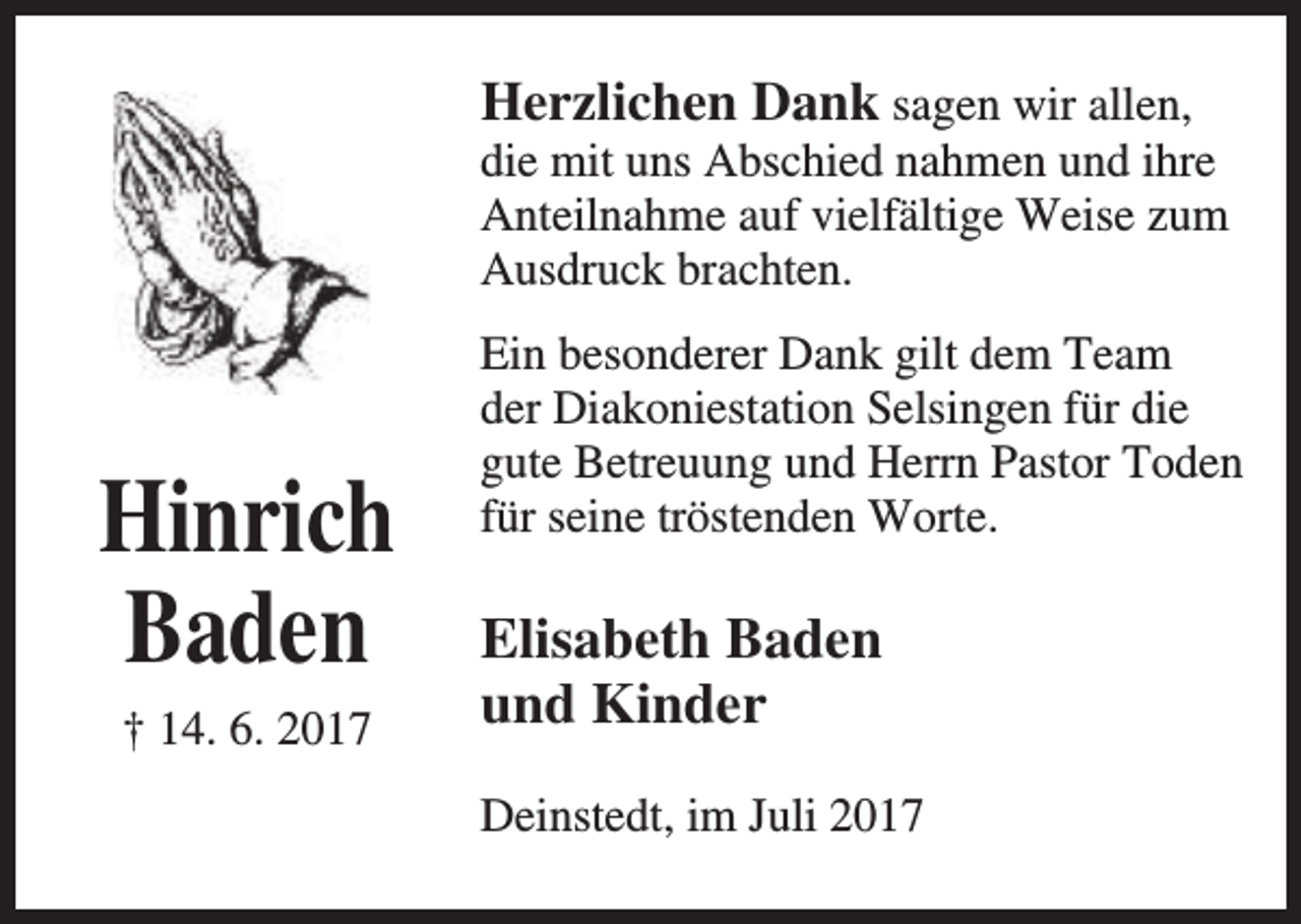 <p>Herzlichen Dank sagen wir allen,</p><p>die mit uns Abschied nahmen und ihre<br />Anteilnahme auf vielfältige Weise zum<br />Ausdruck brachten.</p><p>Hinrich<br />Baden<br />† 14. 6. 2017</p><p>Ein besonderer Dank gilt dem Team<br />der Diakoniestation Selsingen für die<br />gute Betreuung und Herrn Pastor Toden<br />für seine tröstenden Worte.</p><p>Elisabeth Baden<br />und Kinder<br />Deinstedt, im Juli 2017</p>