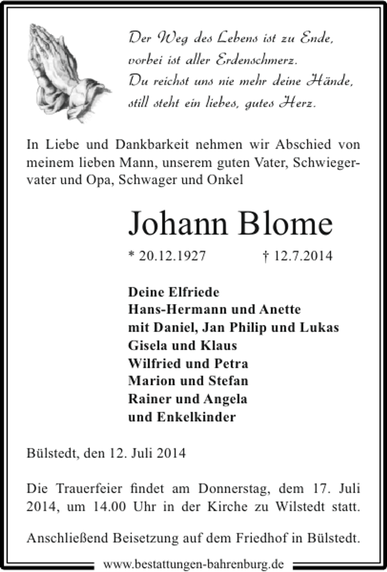 <p>Der Weg des Lebens ist zu Ende,<br />vorbei ist aller Erdenschmerz.<br />Du reichst uns nie mehr deine Hände,<br />still steht ein liebes, gutes Herz.<br />In Liebe und Dankbarkeit nehmen wir Abschied von<br />meinem lieben Mann, unserem guten Vater, Schwiegervater und Opa, Schwager und Onkel</p><p>Johann Blome</p><p>* 20.12.1927</p><p>† 12.7.2014</p><p>Deine Elfriede<br />Hans-Hermann und Anette<br />mit Daniel, Jan Philip und Lukas<br />Gisela und Klaus<br />Wilfried und Petra<br />Marion und Stefan<br />Rainer und Angela<br />und Enkelkinder<br />Bülstedt, den 12. Juli 2014<br />Die Trauerfeier ﬁndet am Donnerstag, dem 17. Juli<br />2014, um 14.00 Uhr in der Kirche zu Wilstedt statt.<br />Anschließend Beisetzung auf dem Friedhof in Bülstedt.<br />www.bestattungen-bahrenburg.de</p>