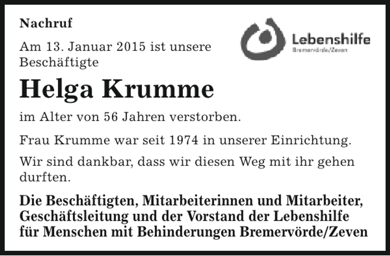<p>Nachruf<br />Am 13. Januar 2015 ist unsere<br />Beschäftigte</p><p>Helga Krumme<br />im Alter von 56 Jahren verstorben.<br />Frau Krumme war seit 1974 in unserer Einrichtung.<br />Wir sind dankbar, dass wir diesen Weg mit ihr gehen<br />durften.</p><p>Die Beschäftigten, Mitarbeiterinnen und Mitarbeiter,<br />Geschäftsleitung und der Vorstand der Lebenshilfe<br />für Menschen mit Behinderungen Bremervörde/Zeven</p>