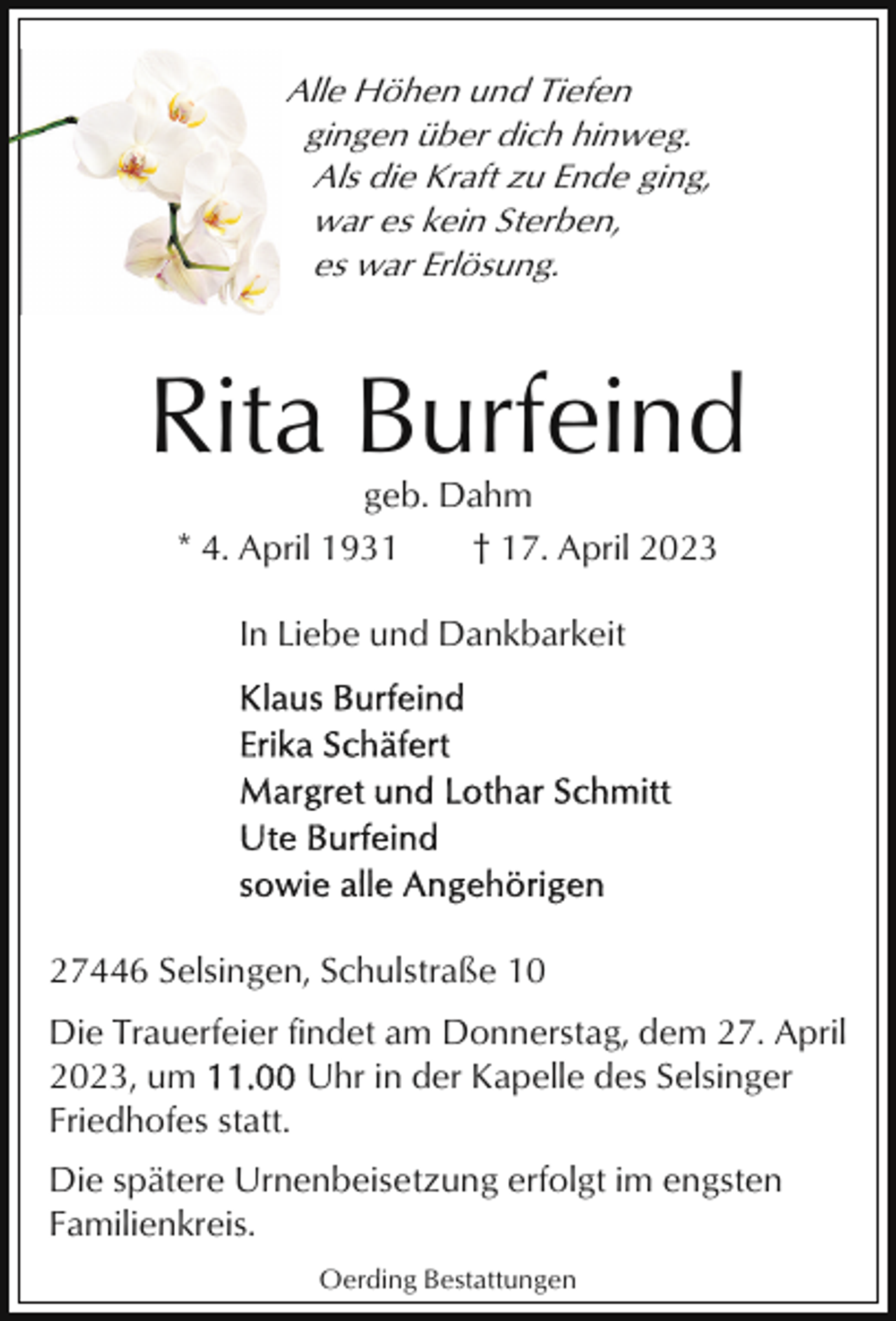 <p>Alle Höhen und Tiefen<br />gingen über dich hinweg.<br />Als die Kraft zu Ende ging,<br />war es kein Sterben,<br />es war Erlösung.</p><p>Rita Burfeind<br />geb. Dahm<br />* 4. April 1931<br />† 17. April 2023<br />In Liebe und Dankbarkeit</p><p>27446 Selsingen, Schulstraße 10<br />Die Trauerfeier findet am Donnerstag, dem 27. April<br />2023, um<br />Uhr in der Kapelle des Selsinger<br />Friedhofes statt.<br />Die spätere Urnenbeisetzung erfolgt im engsten<br />Familienkreis.<br />Oerding Bestattungen</p>