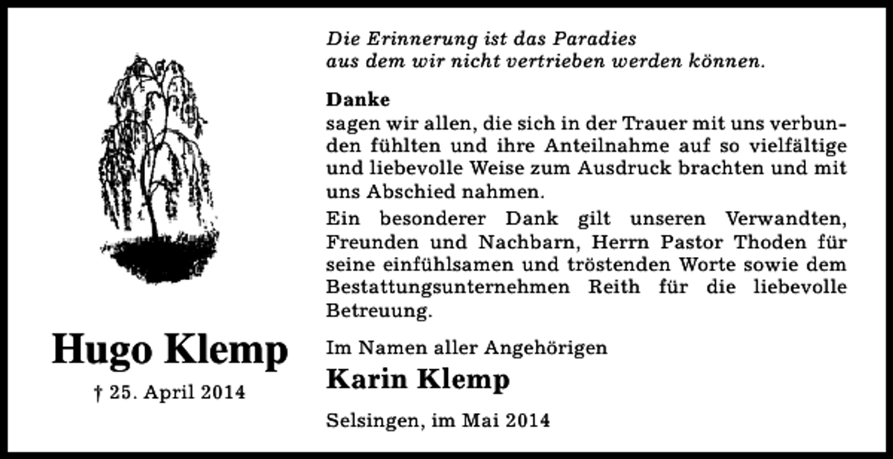 <p>Die Erinnerung ist das Paradies<br />aus dem wir nicht vertrieben werden können.</p><p>Hugo Klemp<br />† 25. April 2014</p><p>Danke<br />sagen wir allen, die sich in der Trauer mit uns verbunden fühlten und ihre Anteilnahme auf so vielfältige<br />und liebevolle Weise zum Ausdruck brachten und mit<br />uns Abschied nahmen.<br />Ein besonderer Dank gilt unseren Verwandten,<br />Freunden und Nachbarn, Herrn Pastor Thoden für<br />seine einfühlsamen und tröstenden Worte sowie dem<br />Bestattungsunternehmen Reith für die liebevolle<br />Betreuung.<br />Im Namen aller Angehörigen</p><p>Karin Klemp</p><p>Selsingen, im Mai 2014</p>