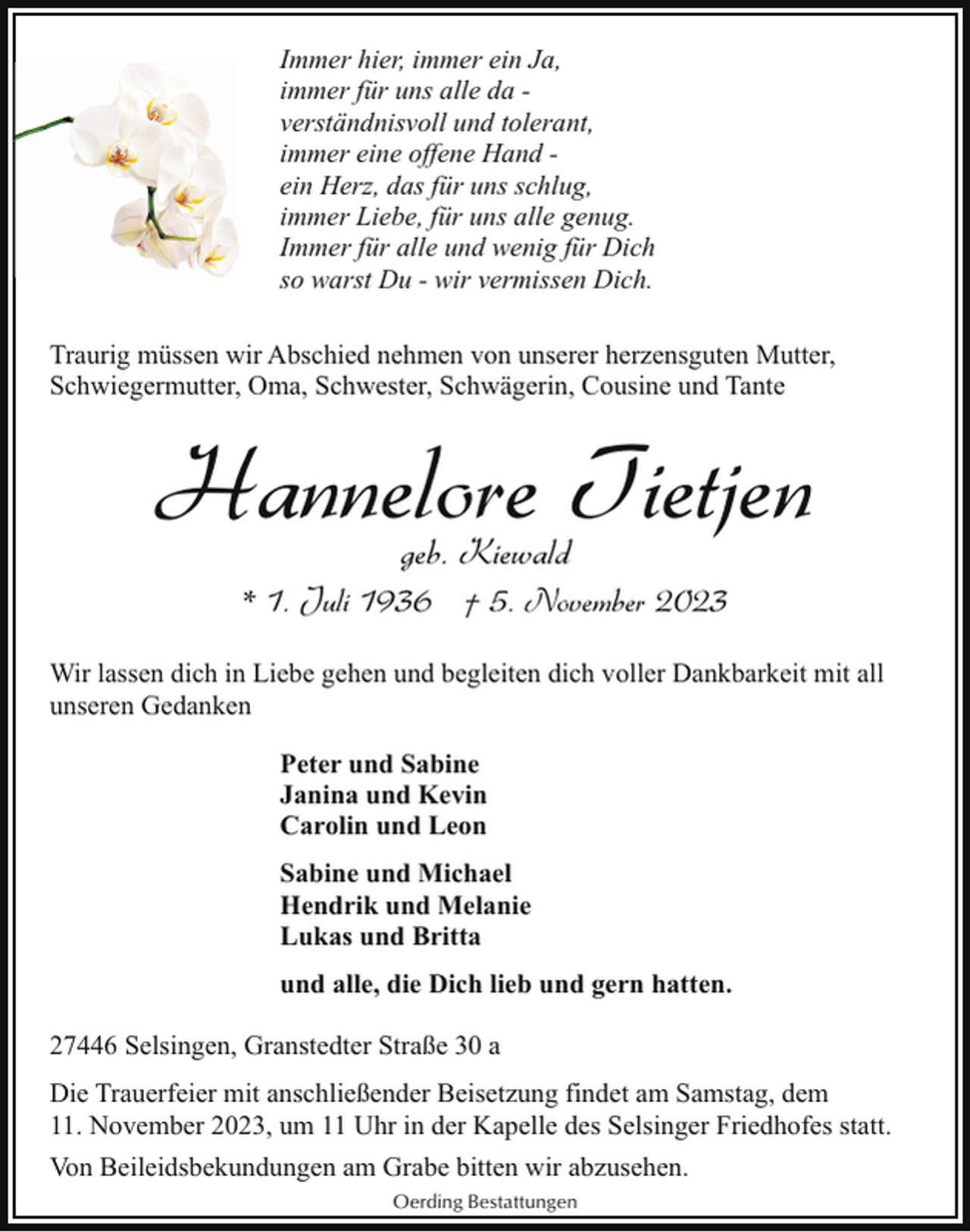 <p>Immer hier, immer ein Ja,<br />immer für uns alle da verständnisvoll und tolerant,<br />immer eine offene Hand ein Herz, das für uns schlug,<br />immer Liebe, für uns alle genug.<br />Immer für alle und wenig für Dich<br />so warst Du - wir vermissen Dich.<br />Traurig müssen wir Abschied nehmen von unserer herzensguten Mutter,<br />Schwiegermutter, Oma, Schwester, Schwägerin, Cousine und Tante</p><p>Hannelore Tietjen<br />geb. Kiewald</p><p>* 1. Juli 1936 † 5. November 2023<br />Wir lassen dich in Liebe gehen und begleiten dich voller Dankbarkeit mit all<br />unseren Gedanken<br />Peter und Sabine<br />Janina und Kevin<br />Carolin und Leon<br />Sabine und Michael<br />Hendrik und Melanie<br />Lukas und Britta<br />und alle, die Dich lieb und gern hatten.<br />27446 Selsingen, Granstedter Straße 30 a<br />Die Trauerfeier mit anschließender Beisetzung findet am Samstag, dem<br />11. November 2023, um 11 Uhr in der Kapelle des Selsinger Friedhofes statt.<br />Von Beileidsbekundungen am Grabe bitten wir abzusehen.<br />Oerding Bestattungen</p>
