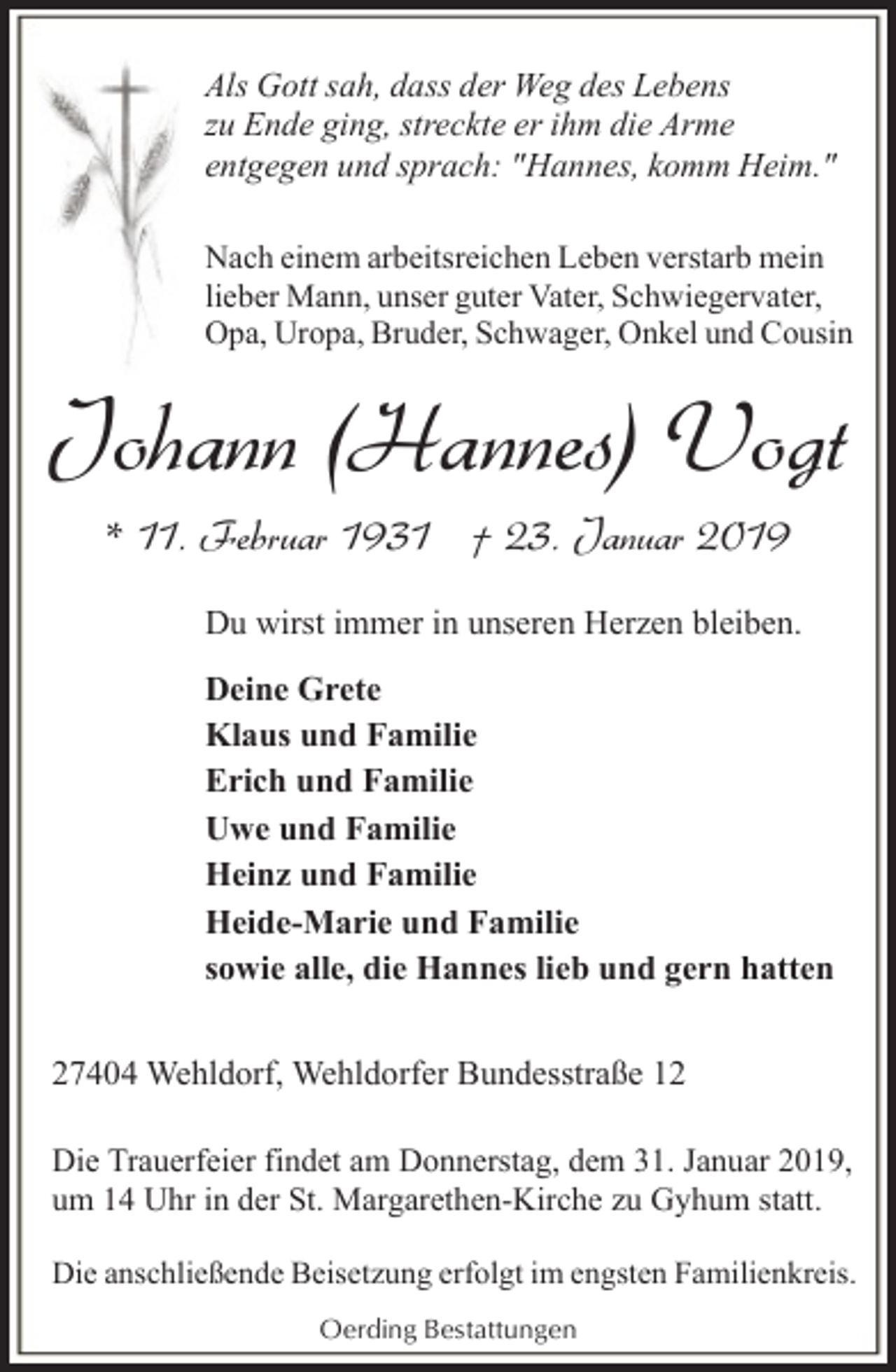 <p>Als Gott sah, dass der Weg des Lebens<br />zu Ende ging, streckte er ihm die Arme<br />entgegen und sprach: "Hannes, komm Heim."<br />Nach einem arbeitsreichen Leben verstarb mein<br />lieber Mann, unser guter Vater, Schwiegervater,<br />Opa, Uropa, Bruder, Schwager, Onkel und Cousin</p><p>Johann (Hannes) Vogt<br />* 11. Februar 1931 † 23. Januar 2019<br />Du wirst immer in unseren Herzen bleiben.<br />Deine Grete<br />Klaus und Familie<br />Erich und Familie<br />Uwe und Familie<br />Heinz und Familie<br />Heide-Marie und Familie<br />sowie alle, die Hannes lieb und gern hatten<br />27404 Wehldorf, Wehldorfer Bundesstraße 12<br />Die Trauerfeier findet am Donnerstag, dem 31. Januar 2019,<br />um 14 Uhr in der St. Margarethen-Kirche zu Gyhum statt.<br />Die anschließende Beisetzung erfolgt im engsten Familienkreis.<br />Oerding Bestattungen</p>