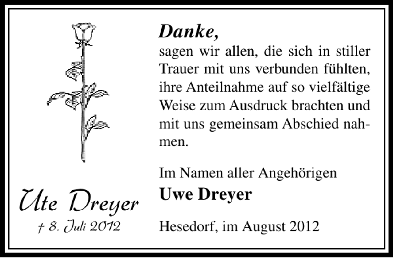 <p>Danke,</p><p>sagen wir allen, die sich in stiller<br />Trauer mit uns verbunden fühlten,<br />ihre Anteilnahme auf so vielfältige<br />Weise zum Ausdruck brachten und<br />mit uns gemeinsam Abschied nahmen.</p><p>Ute Dreyer<br />† 8. Juli 2012</p><p>Im Namen aller Angehörigen</p><p>Uwe Dreyer<br />Hesedorf, im August 2012</p>