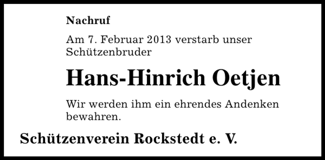 <p>Nachruf<br />Am 7. Februar 2013 verstarb unser<br />Schützenbruder</p><p>Hans-Hinrich Oetjen<br />Wir werden ihm ein ehrendes Andenken<br />bewahren.</p><p>Schützenverein Rockstedt e. V.</p>