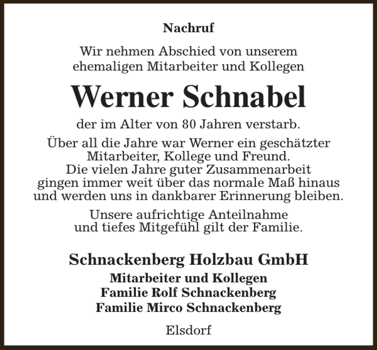 <p>Nachruf<br />Wir nehmen Abschied von unserem<br />ehemaligen Mitarbeiter und Kollegen</p><p>Werner Schnabel</p><p>der im Alter von 80 Jahren verstarb.<br />Über all die Jahre war Werner ein geschätzter<br />Mitarbeiter, Kollege und Freund.<br />Die vielen Jahre guter Zusammenarbeit<br />gingen immer weit über das normale Maß hinaus<br />und werden uns in dankbarer Erinnerung bleiben.<br />Unsere aufrichtige Anteilnahme<br />und tiefes Mitgefühl gilt der Familie.</p><p>Schnackenberg Holzbau GmbH<br />Mitarbeiter und Kollegen<br />Familie Rolf Schnackenberg<br />Familie Mirco Schnackenberg<br />Elsdorf</p>