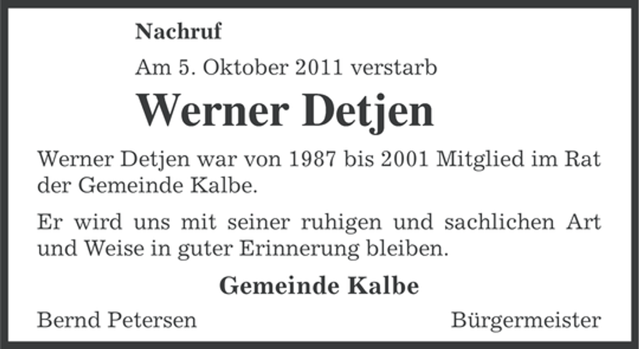 <p>Nachruf<br />Am 5. Oktober 2011 verstarb</p><p>Werner Detjen<br />Werner Detjen war von 1987 bis 2001 Mitglied im Rat<br />der Gemeinde Kalbe.<br />Er wird uns mit seiner ruhigen und sachlichen Art<br />und Weise in guter Erinnerung bleiben.</p><p>Gemeinde Kalbe<br />Bernd Petersen</p><p>Bürgermeister</p>