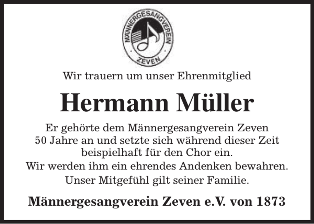 <p>Wir trauern um unser Ehrenmitglied</p><p>Hermann Müller<br />Er gehörte dem Männergesangverein Zeven<br />50 Jahre an und setzte sich während dieser Zeit<br />beispielhaft für den Chor ein.<br />Wir werden ihm ein ehrendes Andenken bewahren.<br />Unser Mitgefühl gilt seiner Familie.</p><p>Männergesangverein Zeven e.V. von 1873</p>