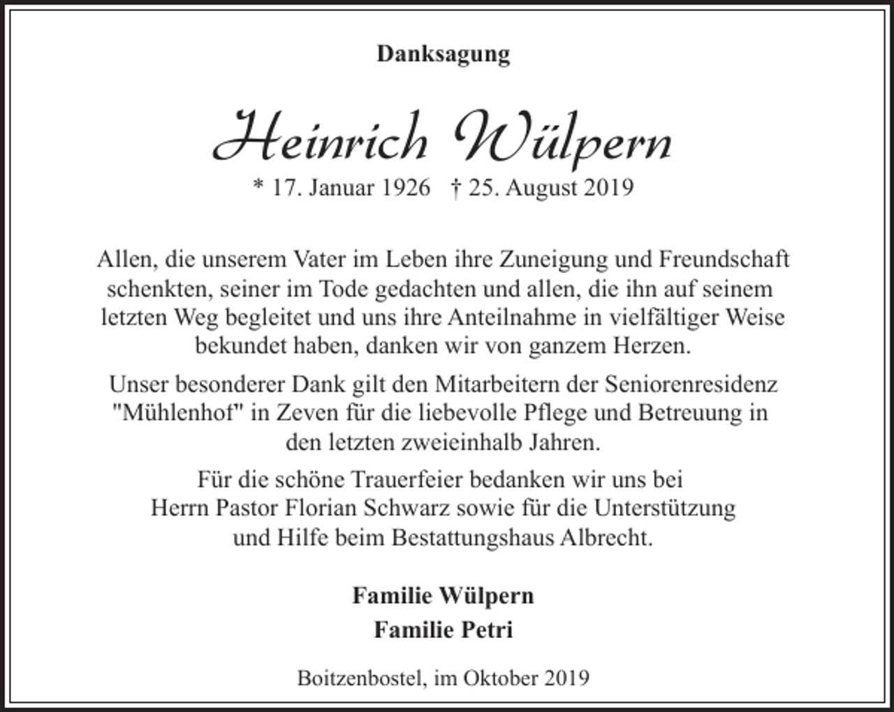 <p>Danksagung</p><p>Heinrich Wülpern<br />* 17. Januar 1926 † 25. August 2019</p><p>Allen, die unserem Vater im Leben ihre Zuneigung und Freundschaft<br />schenkten, seiner im Tode gedachten und allen, die ihn auf seinem<br />letzten Weg begleitet und uns ihre Anteilnahme in vielfältiger Weise<br />bekundet haben, danken wir von ganzem Herzen.<br />Unser besonderer Dank gilt den Mitarbeitern der Seniorenresidenz<br />"Mühlenhof" in Zeven für die liebevolle Pflege und Betreuung in<br />den letzten zweieinhalb Jahren.<br />Für die schöne Trauerfeier bedanken wir uns bei<br />Herrn Pastor Florian Schwarz sowie für die Unterstützung<br />und Hilfe beim Bestattungshaus Albrecht.<br />Familie Wülpern<br />Familie Petri<br />Boitzenbostel, im Oktober 2019</p>