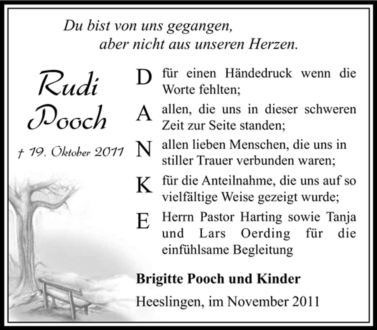 <p>Du bist von uns gegangen,<br />aber nicht aus unseren Herzen.</p><p>Rudi<br />Pooch<br />† 19. Oktober 2011</p><p>D<br />A<br />N<br />K<br />E</p><p>für einen Händedruck wenn die<br />Worte fehlten;<br />allen, die uns in dieser schweren<br />Zeit zur Seite standen;<br />allen lieben Menschen, die uns in<br />stiller Trauer verbunden waren;<br />für die Anteilnahme, die uns auf so<br />vielfältige Weise gezeigt wurde;<br />Herrn Pastor Harting sowie Tanja<br />und Lars Oerding für die<br />einfühlsame Begleitung</p><p>Brigitte Pooch und Kinder<br />Heeslingen, im November 2011</p>