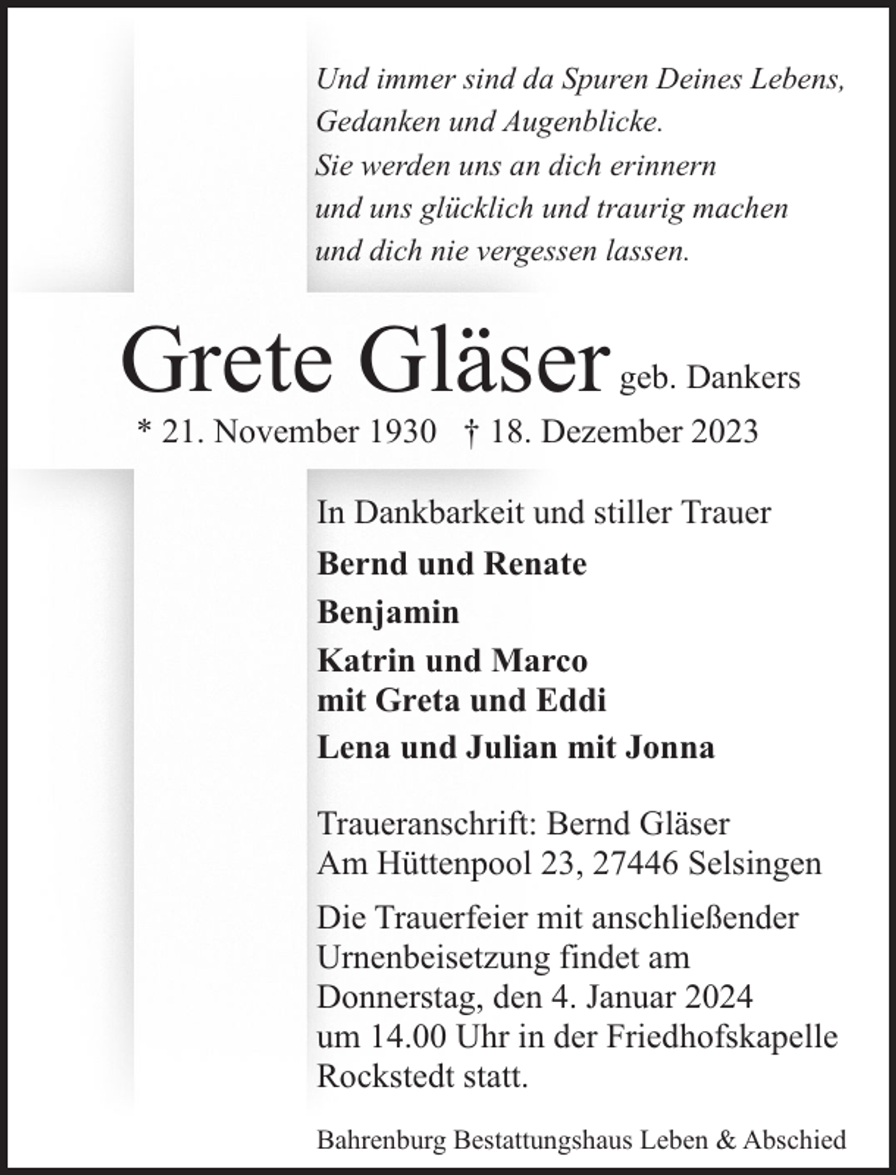 <p>Und immer sind da Spuren Deines Lebens,<br />Gedanken und Augenblicke.<br />Sie werden uns an dich erinnern<br />und uns glücklich und traurig machen<br />und dich nie vergessen lassen.</p><p>Grete Gläser</p><p>geb. Dankers</p><p>* 21. November 1930 † 18. Dezember 2023<br />In Dankbarkeit und stiller Trauer<br />Bernd und Renate<br />Benjamin<br />Katrin und Marco<br />mit Greta und Eddi<br />Lena und Julian mit Jonna<br />Traueranschrift: Bernd Gläser<br />Am Hüttenpool 23, 27446 Selsingen<br />Die Trauerfeier mit anschließender<br />Urnenbeisetzung findet am<br />Donnerstag, den 4. Januar 2024<br />um 14.00 Uhr in der Friedhofskapelle<br />Rockstedt statt.<br />Bahrenburg Bestattungshaus Leben &amp; Abschied</p>