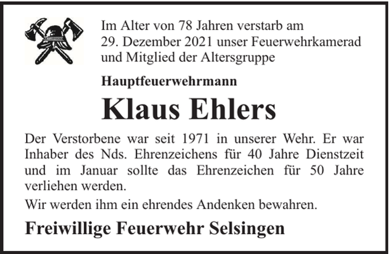 <p>Im Alter von 78 Jahren verstarb am<br />29. Dezember 2021 unser Feuerwehrkamerad<br />und Mitglied der Altersgruppe<br />Hauptfeuerwehrmann</p><p>Klaus Ehlers</p><p>Der Verstorbene war seit 1971 in unserer Wehr. Er war<br />Inhaber des Nds. Ehrenzeichens für 40 Jahre Dienstzeit<br />und im Januar sollte das Ehrenzeichen für 50 Jahre<br />verliehen werden.<br />Wir werden ihm ein ehrendes Andenken bewahren.</p><p>Freiwillige Feuerwehr Selsingen</p>