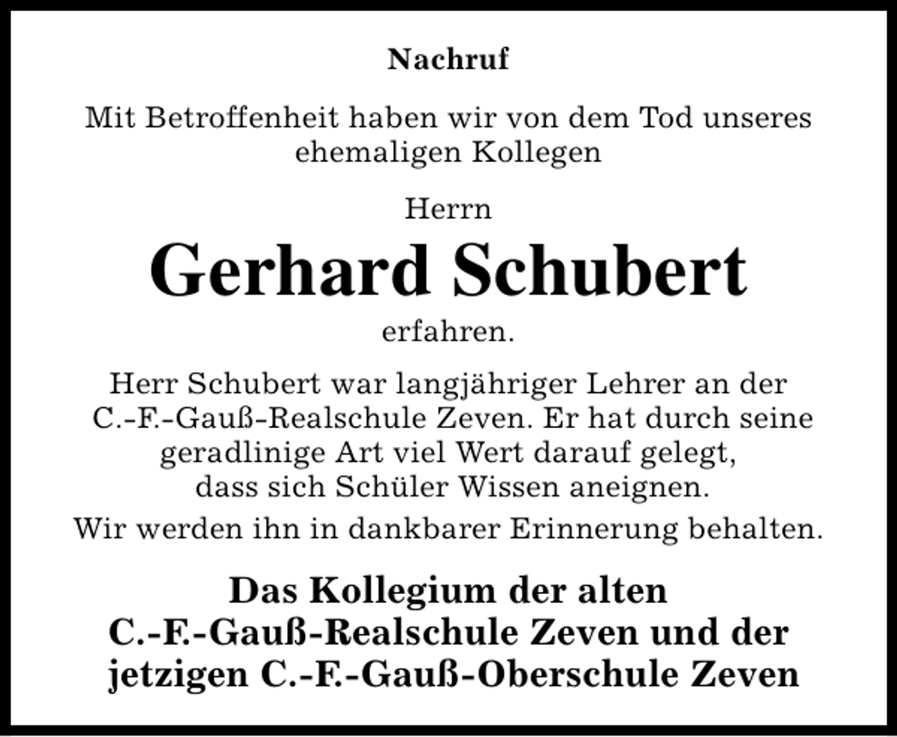 <p>Nachruf<br />Mit Betroffenheit haben wir von dem Tod unseres<br />ehemaligen Kollegen<br />Herrn</p><p>Gerhard Schubert<br />erfahren.</p><p>Herr Schubert war langjähriger Lehrer an der<br />C.-F.-Gauß-Realschule Zeven. Er hat durch seine<br />geradlinige Art viel Wert darauf gelegt,<br />dass sich Schüler Wissen aneignen.<br />Wir werden ihn in dankbarer Erinnerung behalten.</p><p>Das Kollegium der alten<br />C.-F.-Gauß-Realschule Zeven und der<br />jetzigen C.-F.-Gauß-Oberschule Zeven</p>