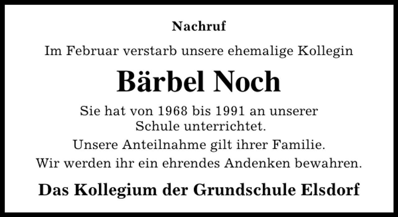 <p>Nachruf<br />Im Februar verstarb unsere ehemalige Kollegin</p><p>Bärbel Noch<br />Sie hat von 1968 bis 1991 an unserer<br />Schule unterrichtet.<br />Unsere Anteilnahme gilt ihrer Familie.<br />Wir werden ihr ein ehrendes Andenken bewahren.</p><p>Das Kollegium der Grundschule Elsdorf</p>