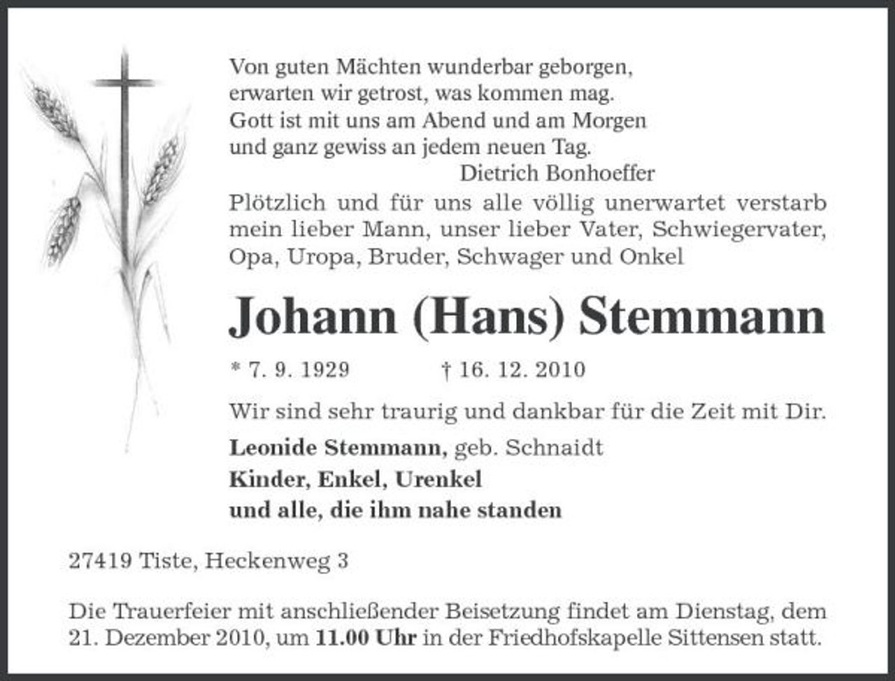 <p>Von guten Mächten wunderbar geborgen,<br />erwarten wir getrost, was kommen mag.<br />Gott ist mit uns am Abend und am Morgen<br />und ganz gewiss an jedem neuen Tag.<br />Dietrich Bonhoeffer<br />Plötzlich und für uns alle völlig unerwartet verstarb mein lieber Mann, unser lieber Vater, Schwiegervater, Opa, Uropa, Bruder, Schwager und Onkel<br />Johann (Hans) Stemmann<br />* 7. 9. 1929 † 16. 12. 2010<br />Wir sind sehr traurig und dankbar für die Zeit mit Dir.<br />Leonide Stemmann, geb. Schnaidt<br />Kinder, Enkel, Urenkel<br />und alle, die ihm nahe standen<br />27419 Tiste, Heckenweg 3<br />Die Trauerfeier mit anschließender Beisetzung findet am Dienstag, dem 21. Dezember 2010, um 11.00 Uhr in der Friedhofskapelle Sittensen statt.</p>