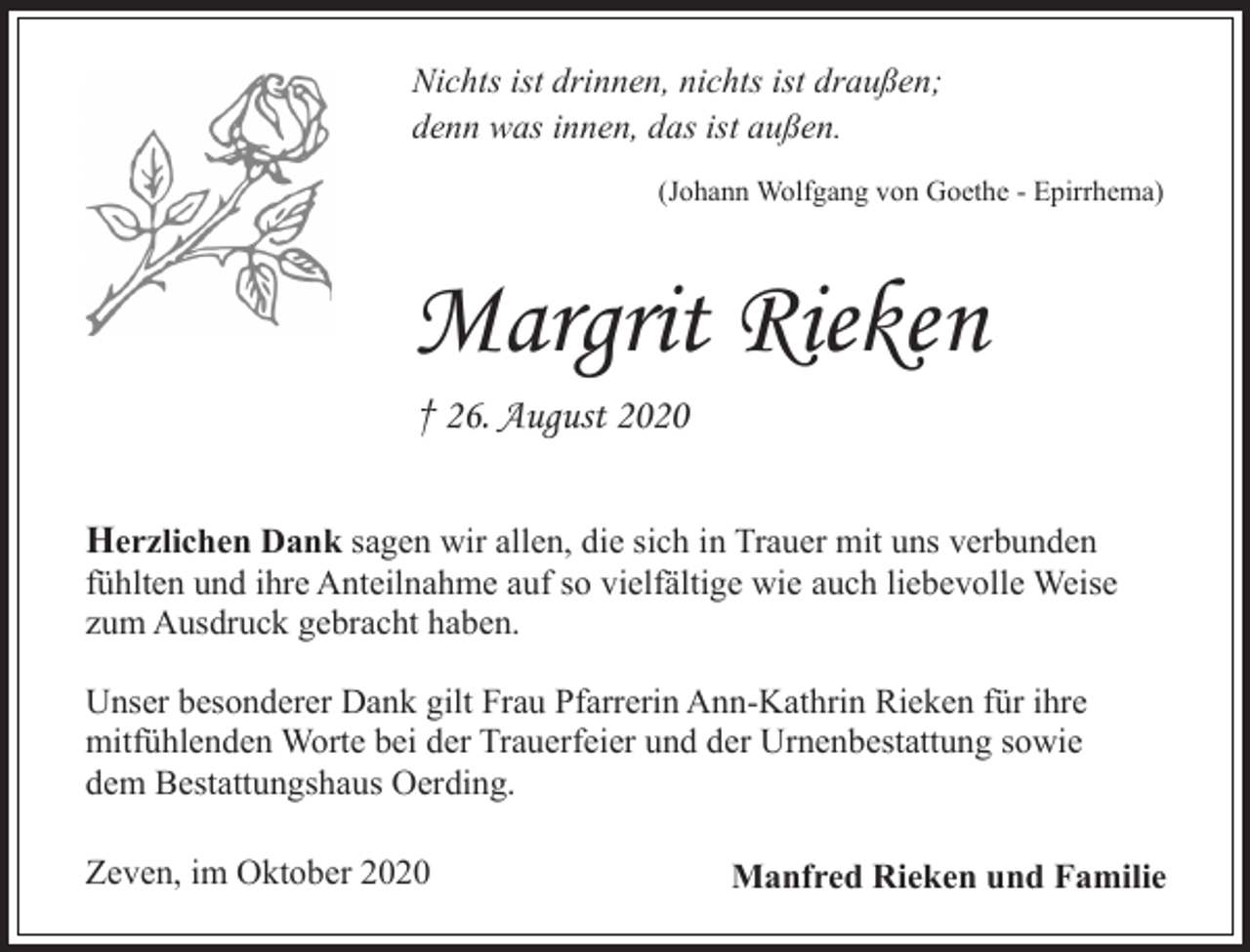 <p>Nichts ist drinnen, nichts ist draußen;<br />denn was innen, das ist außen.<br />(Johann Wolfgang von Goethe - Epirrhema)</p><p>Margrit Rieken<br />† 26. August 2020<br />Herzlichen Dank sagen wir allen, die sich in Trauer mit uns verbunden<br />fühlten und ihre Anteilnahme auf so vielfältige wie auch liebevolle Weise<br />zum Ausdruck gebracht haben.<br />Unser besonderer Dank gilt Frau Pfarrerin Ann-Kathrin Rieken für ihre<br />mitfühlenden Worte bei der Trauerfeier und der Urnenbestattung sowie<br />dem Bestattungshaus Oerding.<br />Zeven, im Oktober 2020</p><p>Manfred Rieken und Familie</p>