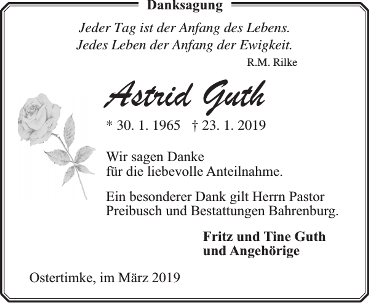 <p>Danksagung<br />Jeder Tag ist der Anfang des Lebens.<br />Jedes Leben der Anfang der Ewigkeit.<br />R.M. Rilke</p><p>Astrid Guth</p><p>* 30. 1. 1965 † 23. 1. 2019<br />Wir sagen Danke<br />für die liebevolle Anteilnahme.<br />Ein besonderer Dank gilt Herrn Pastor<br />Preibusch und Bestattungen Bahrenburg.<br />Fritz und Tine Guth<br />und Angehörige<br />Ostertimke, im März 2019</p>