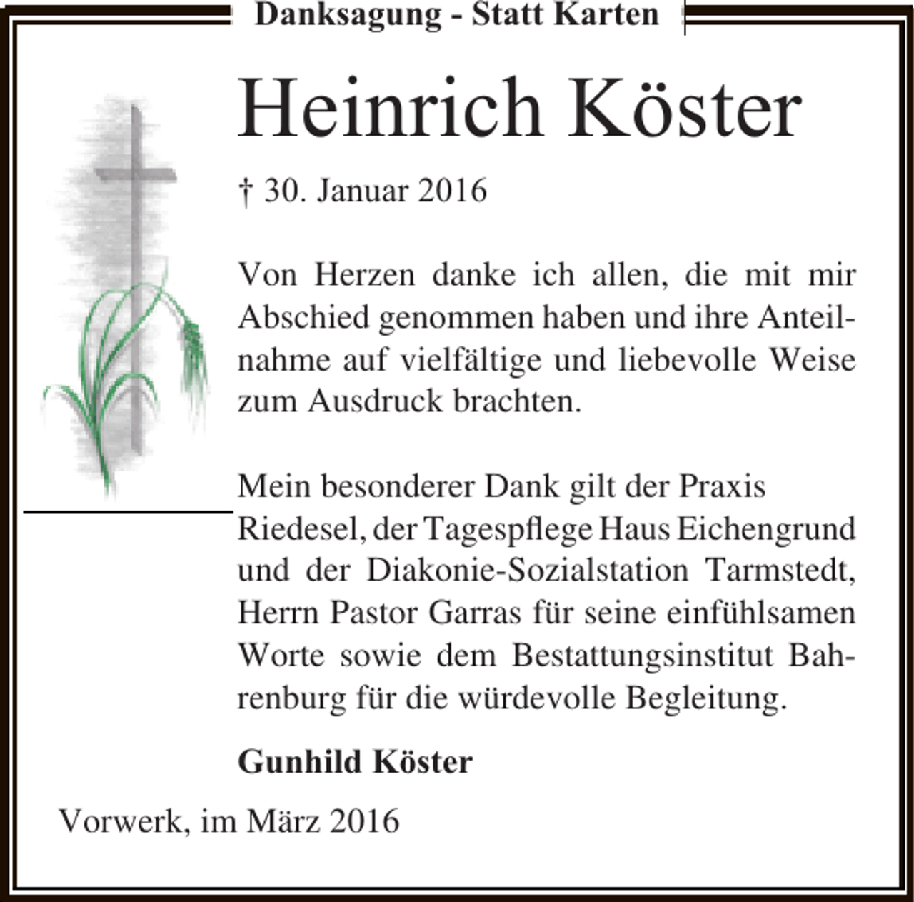 <p>Danksagung - Statt Karten</p><p>Heinrich Köster<br />† 30. Januar 2016<br />Von Herzen danke ich allen, die mit mir<br />Abschied genommen haben und ihre Anteilnahme auf vielfältige und liebevolle Weise<br />zum Ausdruck brachten.<br />Mein besonderer Dank gilt der Praxis<br />Riedesel, der Tagespﬂege Haus Eichengrund<br />und der Diakonie-Sozialstation Tarmstedt,<br />Herrn Pastor Garras für seine einfühlsamen<br />Worte sowie dem Bestattungsinstitut Bahrenburg für die würdevolle Begleitung.</p><p>Gunhild Köster<br />Vorwerk, im März 2016</p>