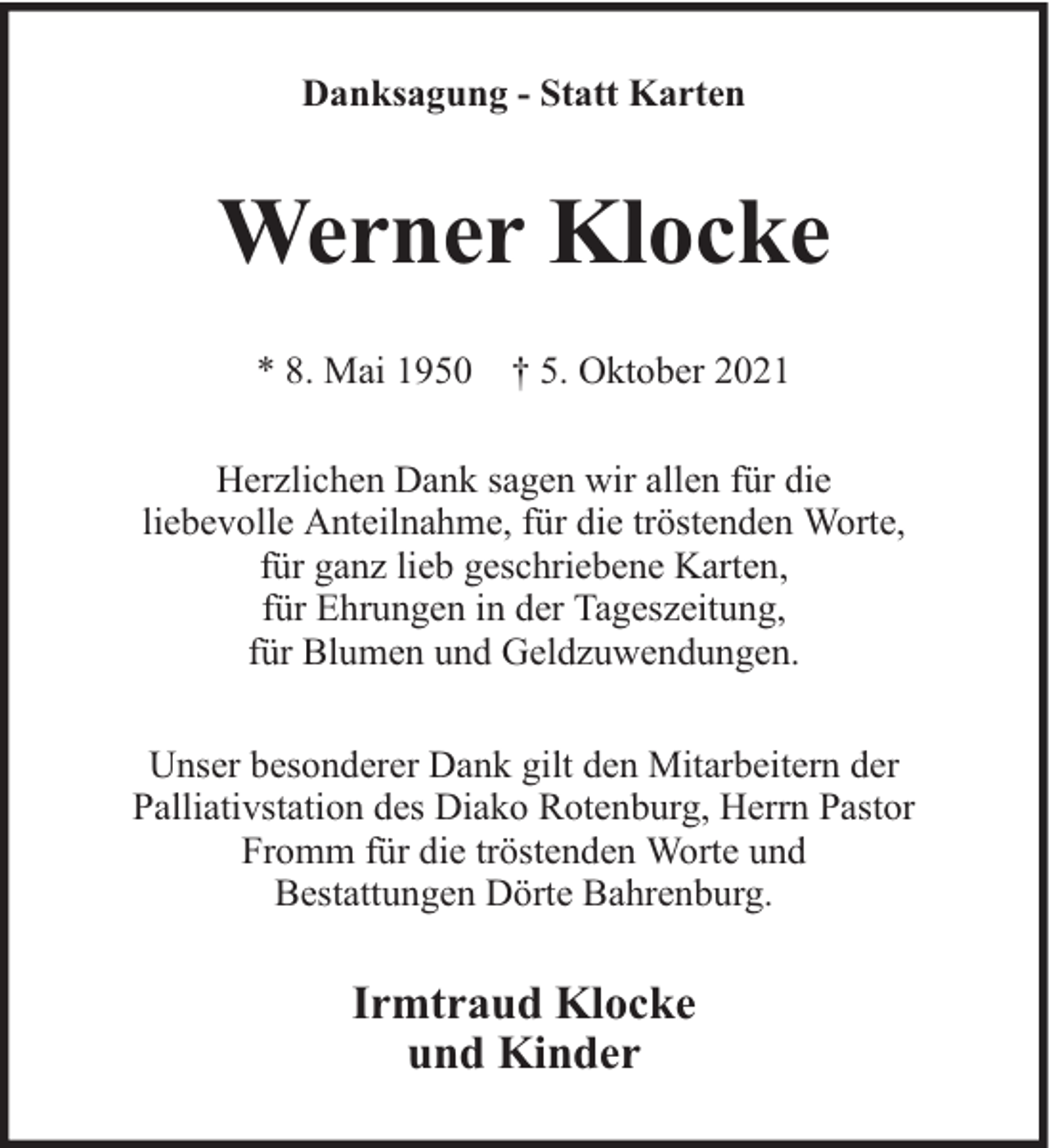 <p>Danksagung - Statt Karten</p><p>Werner Klocke<br />* 8. Mai 1950 † 5. Oktober 2021<br />Herzlichen Dank sagen wir allen für die<br />liebevolle Anteilnahme, für die tröstenden Worte,<br />für ganz lieb geschriebene Karten,<br />für Ehrungen in der Tageszeitung,<br />für Blumen und Geldzuwendungen.<br />Unser besonderer Dank gilt den Mitarbeitern der<br />Palliativstation des Diako Rotenburg, Herrn Pastor<br />Fromm für die tröstenden Worte und<br />Bestattungen Dörte Bahrenburg.</p><p>Irmtraud Klocke<br />und Kinder</p>