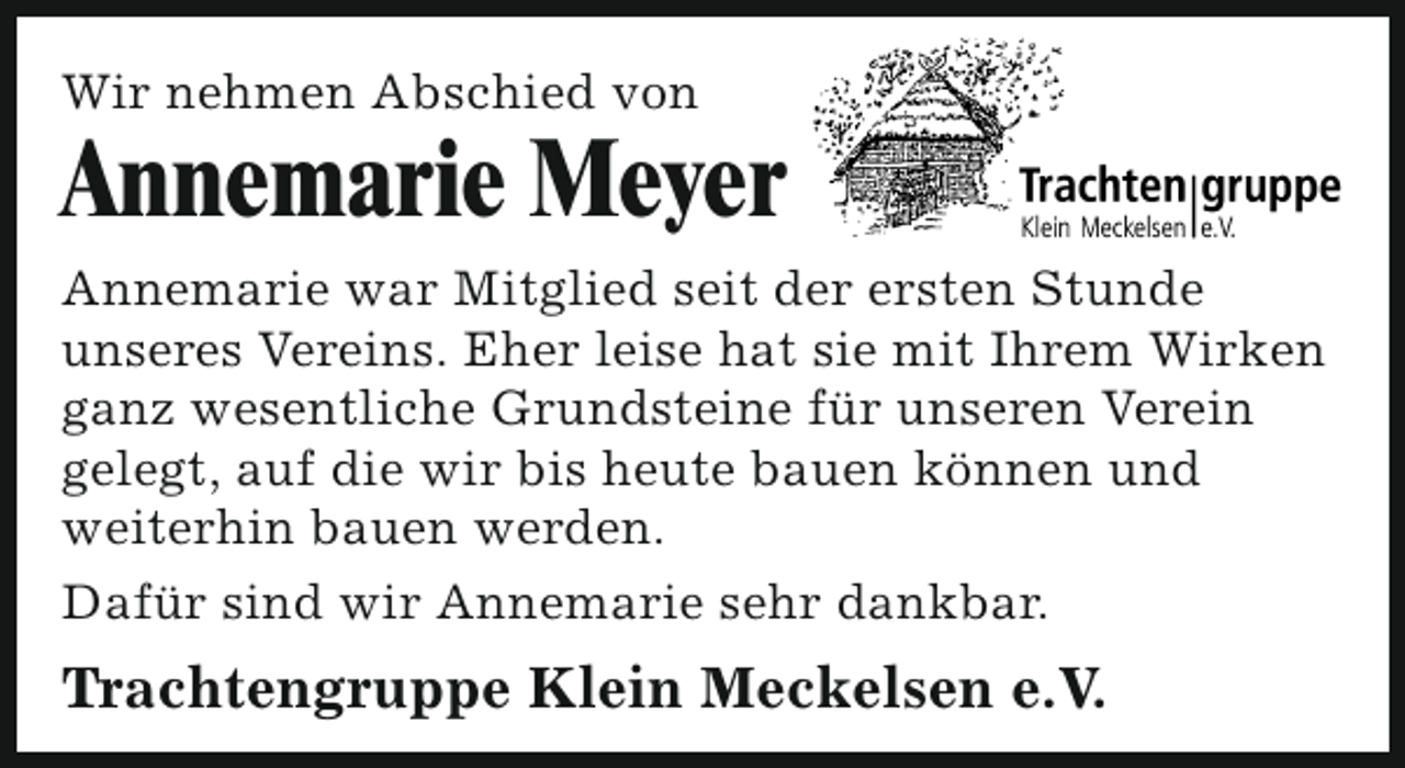 <p>Wir nehmen Abschied von</p><p>Annemarie Meyer<br />Annemarie war Mitglied seit der ersten Stunde<br />unseres Vereins. Eher leise hat sie mit Ihrem Wirken<br />ganz wesentliche Grundsteine für unseren Verein<br />gelegt, auf die wir bis heute bauen können und<br />weiterhin bauen werden.<br />Dafür sind wir Annemarie sehr dankbar.</p><p>Trachtengruppe Klein Meckelsen e.V.</p>